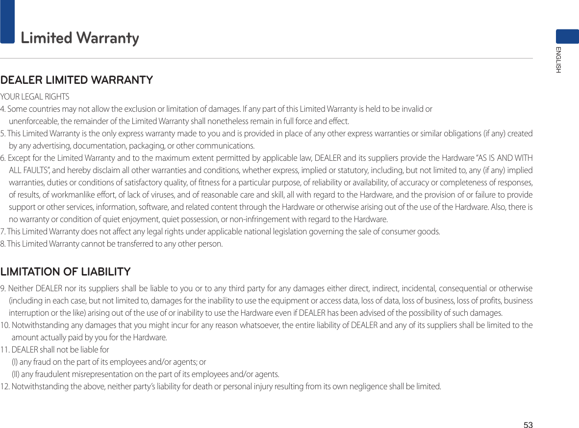 53Limited WarrantyENGLISHDEALER LIMITED WARRANTYYOUR LEGAL RIGHTS4. Some countries may not allow the exclusion or limitation of damages. If any part of this Limited Warranty is held to be invalid orunenforceable, the remainder of the Limited Warranty shall nonetheless remain in full force and effect.5. This Limited Warranty is the only express warranty made to you and is provided in place of any other express warranties or similar obligations (if any) created by any advertising, documentation, packaging, or other communications.6. Except for the Limited Warranty and to the maximum extent permitted by applicable law, DEALER and its suppliers provide the Hardware “AS IS AND WITHALL FAULTS”, and hereby disclaim all other warranties and conditions, whether express, implied or statutory, including, but not limited to, any (if any) implied warranties, duties or conditions of satisfactory quality, of fitness for a particular purpose, of reliability or availability, of accuracy or completeness of responses, of results, of workmanlike effort, of lack of viruses, and of reasonable care and skill, all with regard to the Hardware, and the provision of or failure to provide support or other services, information, software, and related content through the Hardware or otherwise arising out of the use of the Hardware. Also, there is no warranty or condition of quiet enjoyment, quiet possession, or non-infringement with regard to the Hardware.7. This Limited Warranty does not affect any legal rights under applicable national legislation governing the sale of consumer goods.8. This Limited Warranty cannot be transferred to any other person.LIMITATION OF LIABILITY9. Neither DEALER nor its suppliers shall be liable to you or to any third party for any damages either direct, indirect, incidental, consequential or otherwise(including in each case, but not limited to, damages for the inability to use the equipment or access data, loss of data, loss of business, loss of profits, business interruption or the like) arising out of the use of or inability to use the Hardware even if DEALER has been advised of the possibility of such damages.10. Notwithstanding any damages that you might incur for any reason whatsoever, the entire liability of DEALER and any of its suppliers shall be limited to the amount actually paid by you for the Hardware.11. DEALER shall not be liable for (I) any fraud on the part of its employees and/or agents; or(II) any fraudulent misrepresentation on the part of its employees and/or agents.12. Notwithstanding the above, neither party’s liability for death or personal injury resulting from its own negligence shall be limited.