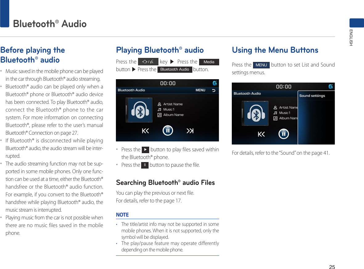 25Bluetooth® AudioENGLISHBefore playing the Bluetooth® audio••Music saved in the mobile phone can be played in the car through Bluetooth® audio streaming. ••Bluetooth® audio can be played only when a Bluetooth® phone or Bluetooth® audio device has been connected. To play Bluetooth® audio, connect the Bluetooth® phone to the car system. For more information on connecting Bluetooth®, please refer to the user’s manual Bluetooth® Connection on page 27.••If Bluetooth® is disconnected while playing Bluetooth® audio, the audio stream will be inter-rupted. ••The audio streaming function may not be sup-ported in some mobile phones. Only one func-tion can be used at a time, either the Bluetooth® handsfree or the Bluetooth® audio function. For example, if you convert to the Bluetooth® handsfree while playing Bluetooth® audio, the music stream is interrupted. ••Playing music from the car is not possible when there are no music files saved in the mobile phone. Playing Bluetooth® audioPress the   key ▶ Press the Media button ▶ Press the Bluetooth Audio button.••Press the ▶ button to play files saved within the Bluetooth® phone.••Press the ll button to pause the file.Searching Bluetooth® audio FilesYou can play the previous or next file. For details, refer to the page 17.NOTE• The title/artist info may not be supported in some mobile phones. When it is not supported, only the symbol will be displayed.• The play/pause feature may operate differently depending on the mobile phone.Using the Menu ButtonsPress the MENU button to set List and Sound settings menus.For details, refer to the “Sound” on the page 41.