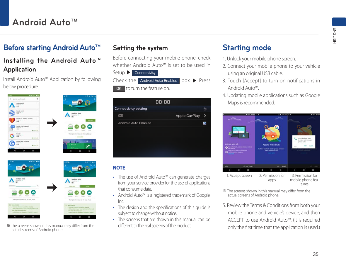 35Android Auto™ ENGLISH        ※ The screens shown in this manual may differ from the actual screens of Android phone. Before starting Android Auto™Installing the Android Auto™ ApplicationInstall Android Auto™ Application by following below procedure.                                            Setting the systemBefore connecting your mobile phone, check whether Android Auto™ is set to be used in Setup ▶ Connectivity .Check the Android Auto Enabled box ▶ Press OK to turn the feature on.NOTE• The use of Android Auto™ can generate charges from your service provider for the use of applications that consume data.• Android Auto™ is a registered trademark of Google, Inc.• The design and the specifications of this guide is subject to change without notice.• The screens that are shown in this manual can be different to the real screens of the product.Starting mode1. Unlock your mobile phone screen.2. Connect your mobile phone to your vehicle using an original USB cable.3. Touch [Accept] to turn on notifications in Android Auto™.4. Updating mobile applications such as Google Maps is recommended.5. Review the Terms &amp; Conditions from both your mobile phone and vehicle’s device, and then ACCEPT to use Android Auto™. (It is required only the first time that the application is used.)1. Accept screen 2. Permission for apps 3. Permission for mobile phone fea-tures※ The screens shown in this manual may differ from the actual screens of Android phone. 