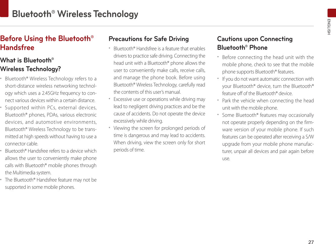 27Bluetooth® Wireless TechnologyENGLISHBefore Using the Bluetooth® HandsfreeWhat is Bluetooth®Wireless Technology?••Bluetooth® Wireless Technology refers to a short-distance wireless networking technol-ogy which uses a 2.45GHz frequency to con-nect various devices within a certain distance.••Supported within PCs, external devices, Bluetooth® phones, PDAs, various electronic devices, and automotive environments, Bluetooth® Wireless Technology to be trans-mitted at high speeds without having to use a connector cable.••Bluetooth® Handsfree refers to a device which allows the user to conveniently make phone calls with Bluetooth® mobile phones through the Multimedia system.••The Bluetooth® Handsfree feature may not be supported in some mobile phones.Precautions for Safe Driving••Bluetooth® Handsfree is a feature that enables drivers to practice safe driving. Connecting the head unit with a Bluetooth® phone allows the user to conveniently make calls, receive calls, and manage the phone book. Before using Bluetooth® Wireless Technology, carefully read the contents of this user’s manual.••Excessive use or operations while driving may lead to negligent driving practices and be the cause of accidents. Do not operate the device excessively while driving.••Viewing the screen for prolonged periods of time is dangerous and may lead to accidents. When driving, view the screen only for short periods of time.Cautions upon Connecting Bluetooth® Phone ••Before connecting the head unit with the mobile phone, check to see that the mobile phone supports Bluetooth® features.••If you do not want automatic connection with your Bluetooth® device, turn the Bluetooth® feature off of the Bluetooth® device.••Park the vehicle when connecting the head unit with the mobile phone.••Some Bluetooth® features may occasionally not operate properly depending on the firm-ware version of your mobile phone. If such features can be operated after receiving a S/W upgrade from your mobile phone manufac-turer, unpair all devices and pair again before use.