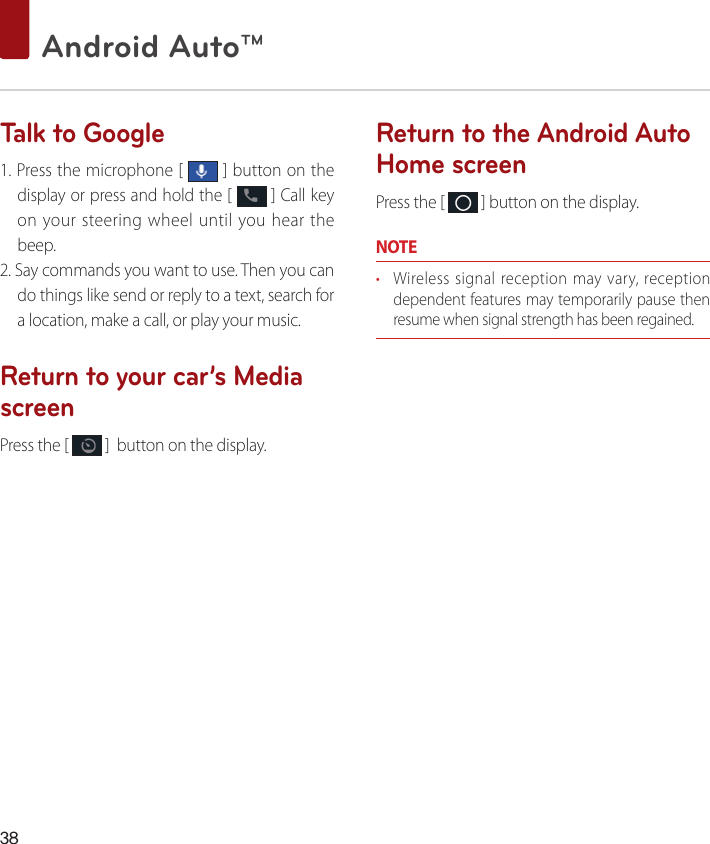 38 Android Auto™ Talk to Google1. Press the microphone [   ] button on the display or press and hold the [   ] Call key on your steering wheel until you hear the beep.2. Say commands you want to use. Then you can do things like send or reply to a text, search for a location, make a call, or play your music.Return to your car’s Media screen Press the [   ]  button on the display.Return to the Android Auto Home screen Press the [   ] button on the display.NOTE• Wireless signal reception may vary, reception dependent features may temporarily pause then resume when signal strength has been regained.