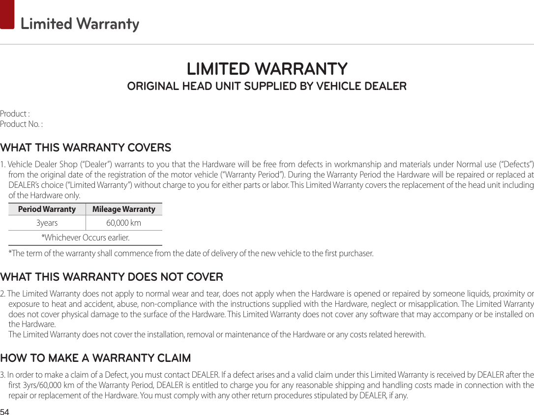 54 Limited WarrantyLIMITED WARRANTY ORIGINAL HEAD UNIT SUPPLIED BY VEHICLE DEALER Product : Product No. : WHAT THIS WARRANTY COVERS 1. Vehicle Dealer Shop (“Dealer”) warrants to you that the Hardware will be free from defects in workmanship and materials under Normal use (“Defects”) from the original date of the registration of the motor vehicle (“Warranty Period”). During the Warranty Period the Hardware will be repaired or replaced at DEALER’s choice (“Limited Warranty”) without charge to you for either parts or labor. This Limited Warranty covers the replacement of the head unit including of the Hardware only. Period Warranty  Mileage Warranty 3years  60,000 km*Whichever Occurs earlier.*The term of the warranty shall commence from the date of delivery of the new vehicle to the first purchaser.WHAT THIS WARRANTY DOES NOT COVER 2. The Limited Warranty does not apply to normal wear and tear, does not apply when the Hardware is opened or repaired by someone liquids, proximity or exposure to heat and accident, abuse, non-compliance with the instructions supplied with the Hardware, neglect or misapplication. The Limited Warranty does not cover physical damage to the surface of the Hardware. This Limited Warranty does not cover any software that may accompany or be installed on the Hardware. The Limited Warranty does not cover the installation, removal or maintenance of the Hardware or any costs related herewith.HOW TO MAKE A WARRANTY CLAIM3. In order to make a claim of a Defect, you must contact DEALER. If a defect arises and a valid claim under this Limited Warranty is received by DEALER after the first 3yrs/60,000 km of the Warranty Period, DEALER is entitled to charge you for any reasonable shipping and handling costs made in connection with the repair or replacement of the Hardware. You must comply with any other return procedures stipulated by DEALER, if any.