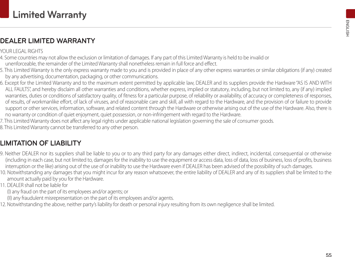55Limited WarrantyENGLISHDEALER LIMITED WARRANTYYOUR LEGAL RIGHTS4. Some countries may not allow the exclusion or limitation of damages. If any part of this Limited Warranty is held to be invalid orunenforceable, the remainder of the Limited Warranty shall nonetheless remain in full force and effect.5. This Limited Warranty is the only express warranty made to you and is provided in place of any other express warranties or similar obligations (if any) created by any advertising, documentation, packaging, or other communications.6. Except for the Limited Warranty and to the maximum extent permitted by applicable law, DEALER and its suppliers provide the Hardware “AS IS AND WITH ALL FAULTS”, and hereby disclaim all other warranties and conditions, whether express, implied or statutory, including, but not limited to, any (if any) implied warranties, duties or conditions of satisfactory quality, of fitness for a particular purpose, of reliability or availability, of accuracy or completeness of responses, of results, of workmanlike effort, of lack of viruses, and of reasonable care and skill, all with regard to the Hardware, and the provision of or failure to provide support or other services, information, software, and related content through the Hardware or otherwise arising out of the use of the Hardware. Also, there is no warranty or condition of quiet enjoyment, quiet possession, or non-infringement with regard to the Hardware.7. This Limited Warranty does not affect any legal rights under applicable national legislation governing the sale of consumer goods.8. This Limited Warranty cannot be transferred to any other person.LIMITATION OF LIABILITY9. Neither DEALER nor its suppliers shall be liable to you or to any third party for any damages either direct, indirect, incidental, consequential or otherwise (including in each case, but not limited to, damages for the inability to use the equipment or access data, loss of data, loss of business, loss of profits, business interruption or the like) arising out of the use of or inability to use the Hardware even if DEALER has been advised of the possibility of such damages.10. Notwithstanding any damages that you might incur for any reason whatsoever, the entire liability of DEALER and any of its suppliers shall be limited to the amount actually paid by you for the Hardware.11. DEALER shall not be liable for (I) any fraud on the part of its employees and/or agents; or(II) any fraudulent misrepresentation on the part of its employees and/or agents.12. Notwithstanding the above, neither party’s liability for death or personal injury resulting from its own negligence shall be limited.