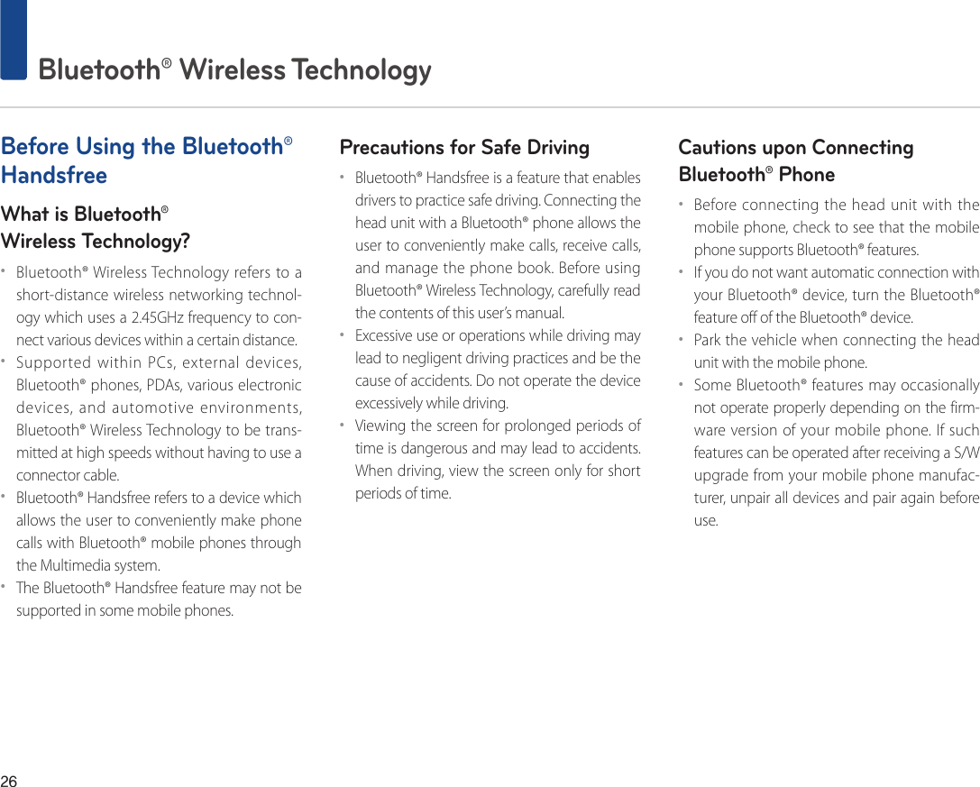 26 Bluetooth® Wireless TechnologyBefore Using the Bluetooth® HandsfreeWhat is Bluetooth®Wireless Technology?••Bluetooth® Wireless Technology refers to a short-distance wireless networking technol-ogy which uses a 2.45GHz frequency to con-nect various devices within a certain distance.••Supported within PCs, external devices, Bluetooth® phones, PDAs, various electronic devices, and automotive environments, Bluetooth® Wireless Technology to be trans-mitted at high speeds without having to use a connector cable.••Bluetooth® Handsfree refers to a device which allows the user to conveniently make phone calls with Bluetooth® mobile phones through the Multimedia system.••The Bluetooth® Handsfree feature may not be supported in some mobile phones.Precautions for Safe Driving••Bluetooth® Handsfree is a feature that enables drivers to practice safe driving. Connecting the head unit with a Bluetooth® phone allows the user to conveniently make calls, receive calls, and manage the phone book. Before using Bluetooth® Wireless Technology, carefully read the contents of this user’s manual.••Excessive use or operations while driving may lead to negligent driving practices and be the cause of accidents. Do not operate the device excessively while driving.••Viewing the screen for prolonged periods of time is dangerous and may lead to accidents. When driving, view the screen only for short periods of time.Cautions upon Connecting Bluetooth® Phone ••Before connecting the head unit with the mobile phone, check to see that the mobile phone supports Bluetooth® features.••If you do not want automatic connection with your Bluetooth® device, turn the Bluetooth® feature off of the Bluetooth® device.••Park the vehicle when connecting the head unit with the mobile phone.••Some Bluetooth® features may occasionally not operate properly depending on the firm-ware version of your mobile phone. If such features can be operated after receiving a S/W upgrade from your mobile phone manufac-turer, unpair all devices and pair again before use.