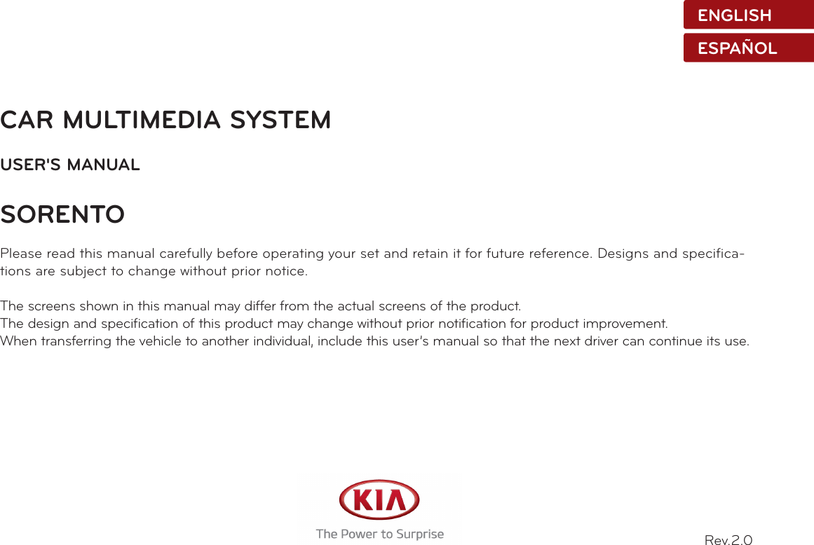 CAR MULTIMEDIA SYSTEMUSER&apos;S MANUALSORENTO Please read this manual carefully before operating your set and retain it for future reference. Designs and specifica-tions are subject to change without prior notice.The screens shown in this manual may differ from the actual screens of the product.The design and specification of this product may change without prior notification for product improvement.When transferring the vehicle to another individual, include this user’s manual so that the next driver can continue its use.Rev.2.0ENGLISHESPAÑOL