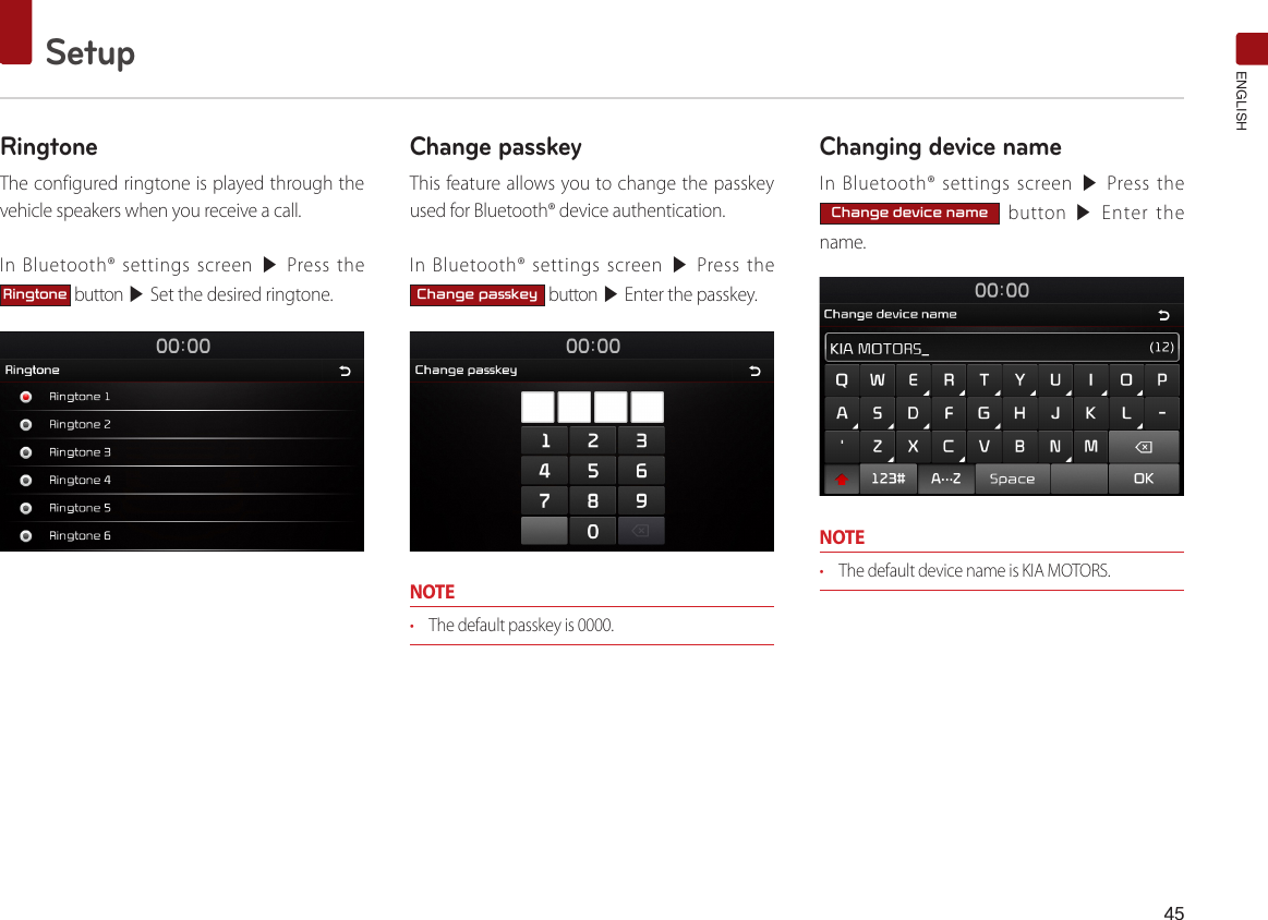 45SetupENGLISHRingtoneThe configured ringtone is played through the vehicle speakers when you receive a call.In Bluetooth® settings screen ▶ Press the Ringtone button ▶ Set the desired ringtone.Change passkeyThis feature allows you to change the passkey used for Bluetooth® device authentication.In Bluetooth® settings screen ▶ Press the Change passkey button ▶ Enter the passkey.NOTE• The default passkey is 0000. Changing device nameIn Bluetooth® settings screen ▶ Press the Change device name button ▶ Enter the name.NOTE• The default device name is KIA MOTORS.