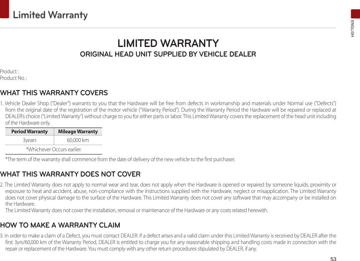 53Limited WarrantyENGLISHLIMITED WARRANTY ORIGINAL HEAD UNIT SUPPLIED BY VEHICLE DEALER Product : Product No. : WHAT THIS WARRANTY COVERS 1. Vehicle Dealer Shop (“Dealer”) warrants to you that the Hardware will be free from defects in workmanship and materials under Normal use (“Defects”) from the original date of the registration of the motor vehicle (“Warranty Period”). During the Warranty Period the Hardware will be repaired or replaced at DEALER’s choice (“Limited Warranty”) without charge to you for either parts or labor. This Limited Warranty covers the replacement of the head unit including of the Hardware only. Period Warranty  Mileage Warranty 3years  60,000 km*Whichever Occurs earlier.*The term of the warranty shall commence from the date of delivery of the new vehicle to the first purchaser.WHAT THIS WARRANTY DOES NOT COVER 2. The Limited Warranty does not apply to normal wear and tear, does not apply when the Hardware is opened or repaired by someone liquids, proximity or exposure to heat and accident, abuse, non-compliance with the instructions supplied with the Hardware, neglect or misapplication. The Limited Warranty does not cover physical damage to the surface of the Hardware. This Limited Warranty does not cover any software that may accompany or be installed on the Hardware. The Limited Warranty does not cover the installation, removal or maintenance of the Hardware or any costs related herewith.HOW TO MAKE A WARRANTY CLAIM3. In order to make a claim of a Defect, you must contact DEALER. If a defect arises and a valid claim under this Limited Warranty is received by DEALER after the first 3yrs/60,000 km of the Warranty Period, DEALER is entitled to charge you for any reasonable shipping and handling costs made in connection with the repair or replacement of the Hardware. You must comply with any other return procedures stipulated by DEALER, if any.