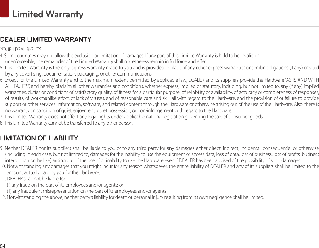 54 Limited WarrantyDEALER LIMITED WARRANTYYOUR LEGAL RIGHTS4. Some countries may not allow the exclusion or limitation of damages. If any part of this Limited Warranty is held to be invalid orunenforceable, the remainder of the Limited Warranty shall nonetheless remain in full force and effect.5. This Limited Warranty is the only express warranty made to you and is provided in place of any other express warranties or similar obligations (if any) created by any advertising, documentation, packaging, or other communications.6. Except for the Limited Warranty and to the maximum extent permitted by applicable law, DEALER and its suppliers provide the Hardware “AS IS AND WITHALL FAULTS”, and hereby disclaim all other warranties and conditions, whether express, implied or statutory, including, but not limited to, any (if any) implied warranties, duties or conditions of satisfactory quality, of fitness for a particular purpose, of reliability or availability, of accuracy or completeness of responses, of results, of workmanlike effort, of lack of viruses, and of reasonable care and skill, all with regard to the Hardware, and the provision of or failure to provide support or other services, information, software, and related content through the Hardware or otherwise arising out of the use of the Hardware. Also, there is no warranty or condition of quiet enjoyment, quiet possession, or non-infringement with regard to the Hardware.7. This Limited Warranty does not affect any legal rights under applicable national legislation governing the sale of consumer goods.8. This Limited Warranty cannot be transferred to any other person.LIMITATION OF LIABILITY9. Neither DEALER nor its suppliers shall be liable to you or to any third party for any damages either direct, indirect, incidental, consequential or otherwise(including in each case, but not limited to, damages for the inability to use the equipment or access data, loss of data, loss of business, loss of profits, business interruption or the like) arising out of the use of or inability to use the Hardware even if DEALER has been advised of the possibility of such damages.10. Notwithstanding any damages that you might incur for any reason whatsoever, the entire liability of DEALER and any of its suppliers shall be limited to the amount actually paid by you for the Hardware.11. DEALER shall not be liable for (I) any fraud on the part of its employees and/or agents; or(II) any fraudulent misrepresentation on the part of its employees and/or agents.12. Notwithstanding the above, neither party’s liability for death or personal injury resulting from its own negligence shall be limited.