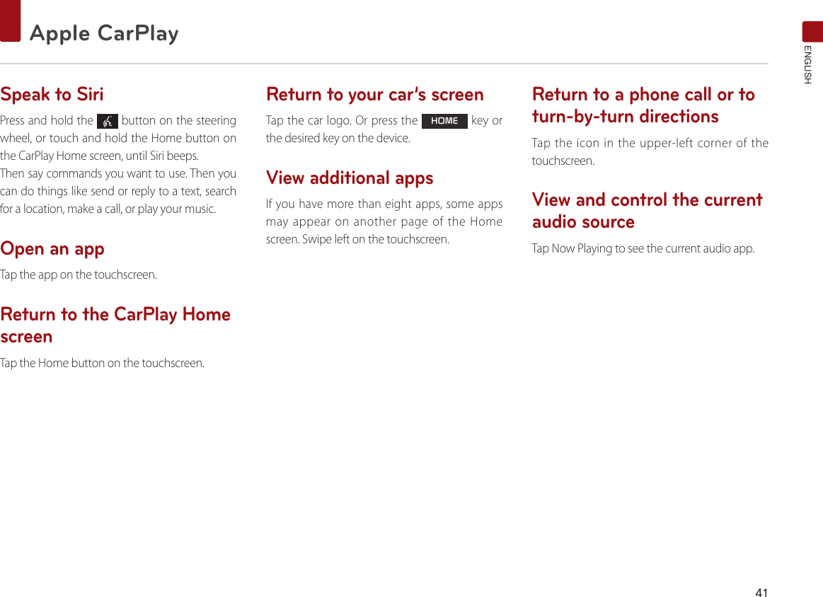 41Apple CarPlay ENGLISHSpeak to SiriPress and hold the   button on the steering wheel, or touch and hold the Home button on the CarPlay Home screen, until Siri beeps. Then say commands you want to use. Then you can do things like send or reply to a text, search for a location, make a call, or play your music.Open an appTap the app on the touchscreen.Return to the CarPlay Home screenTap the Home button on the touchscreen. Return to your car’s screenTap the car logo. Or press the HOME key or the desired key on the device.View additional appsIf you have more than eight apps, some apps may appear on another page of the Home screen. Swipe left on the touchscreen.Return to a phone call or to turn-by-turn directions Tap the icon in the upper-left corner of the touchscreen.View and control the current audio sourceTap Now Playing to see the current audio app.