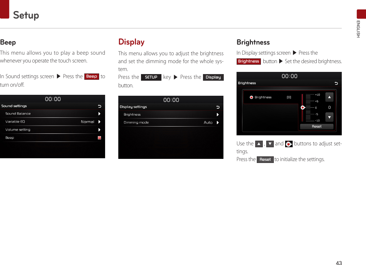 43SetupENGLISHBeepThis menu allows you to play a beep sound whenever you operate the touch screen.In Sound settings screen ▶ Press the Beep to turn on/off.DisplayThis menu allows you to adjust the brightness and set the dimming mode for the whole sys-tem.Press the SETUP key ▶ Press the Display button.BrightnessIn Display settings screen ▶ Press the Brightness  button ▶ Set the desired brightness.Use the ▲ , ▼ and   buttons to adjust set-tings. Press the Reset to initialize the settings.