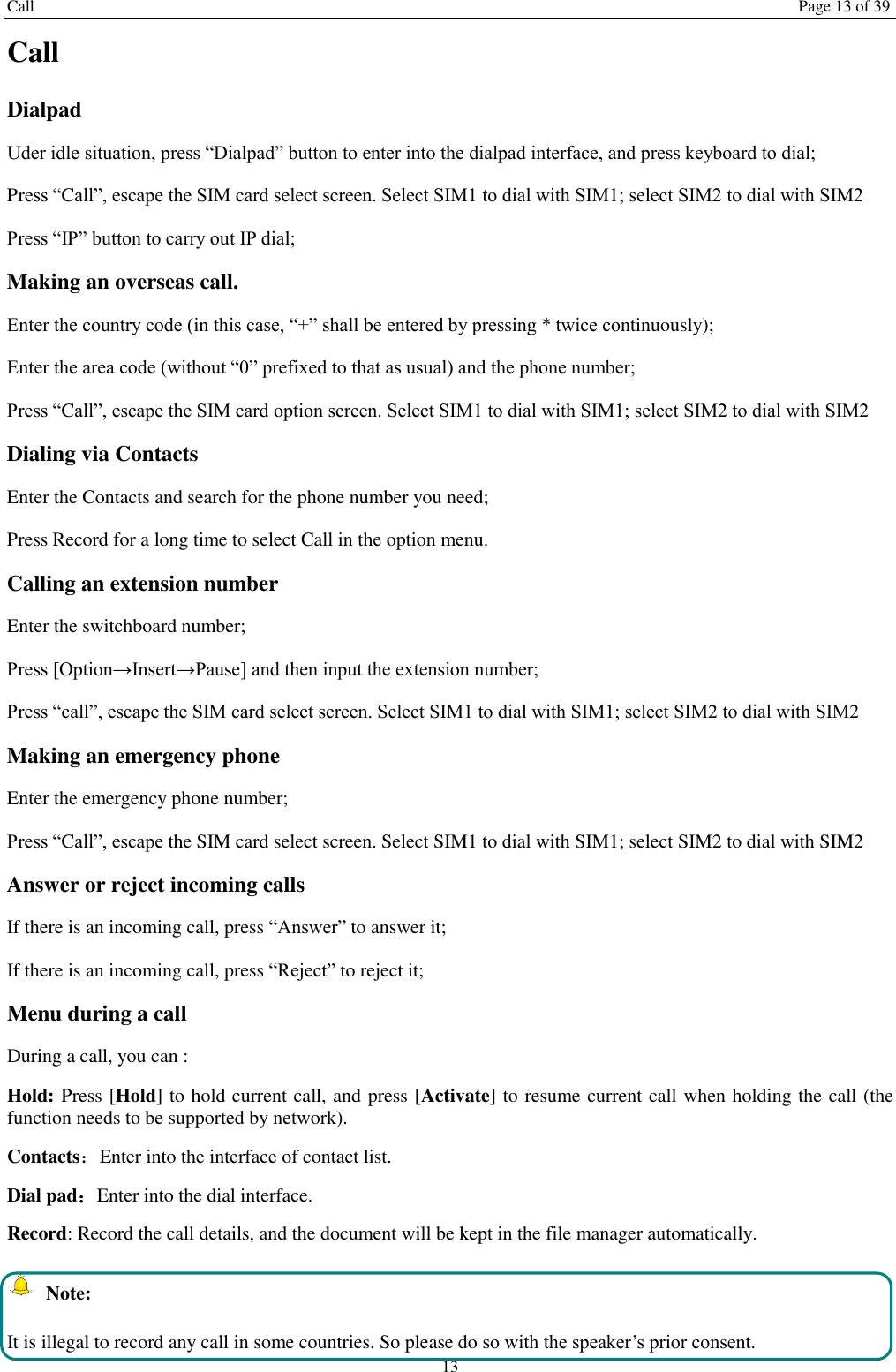 Call Page 13 of 39 13 Call Dialpad Uder idle situation, press “Dialpad” button to enter into the dialpad interface, and press keyboard to dial;   Press “Call”, escape the SIM card select screen. Select SIM1 to dial with SIM1; select SIM2 to dial with SIM2 Press “IP” button to carry out IP dial;     Making an overseas call. Enter the country code (in this case, “+” shall be entered by pressing * twice continuously); Enter the area code (without “0” prefixed to that as usual) and the phone number; Press “Call”, escape the SIM card option screen. Select SIM1 to dial with SIM1; select SIM2 to dial with SIM2 Dialing via Contacts Enter the Contacts and search for the phone number you need; Press Record for a long time to select Call in the option menu. Calling an extension number Enter the switchboard number; Press [Option→Insert→Pause] and then input the extension number; Press “call”, escape the SIM card select screen. Select SIM1 to dial with SIM1; select SIM2 to dial with SIM2 Making an emergency phone Enter the emergency phone number; Press “Call”, escape the SIM card select screen. Select SIM1 to dial with SIM1; select SIM2 to dial with SIM2 Answer or reject incoming calls If there is an incoming call, press “Answer” to answer it; If there is an incoming call, press “Reject” to reject it; Menu during a call During a call, you can : Hold: Press [Hold] to hold current call, and press [Activate] to resume current call when holding the call (the function needs to be supported by network). Contacts：Enter into the interface of contact list. Dial pad：Enter into the dial interface.   Record: Record the call details, and the document will be kept in the file manager automatically.     Note: It is illegal to record any call in some countries. So please do so with the speaker’s prior consent. 