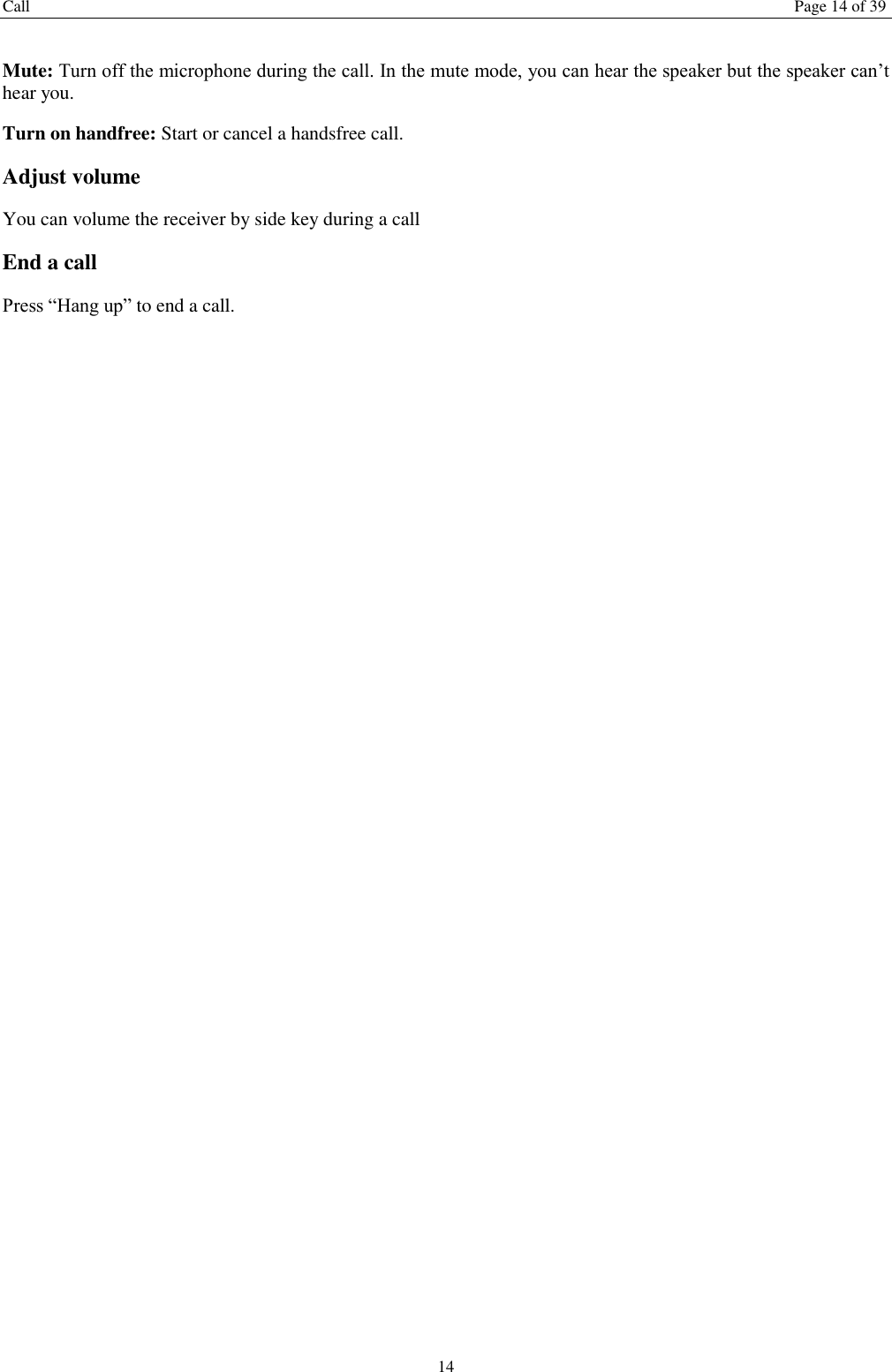 Call  Page 14 of 39 14  Mute: Turn off the microphone during the call. In the mute mode, you can hear the speaker but the speaker can’t hear you. Turn on handfree: Start or cancel a handsfree call. Adjust volume You can volume the receiver by side key during a call End a call Press “Hang up” to end a call.   