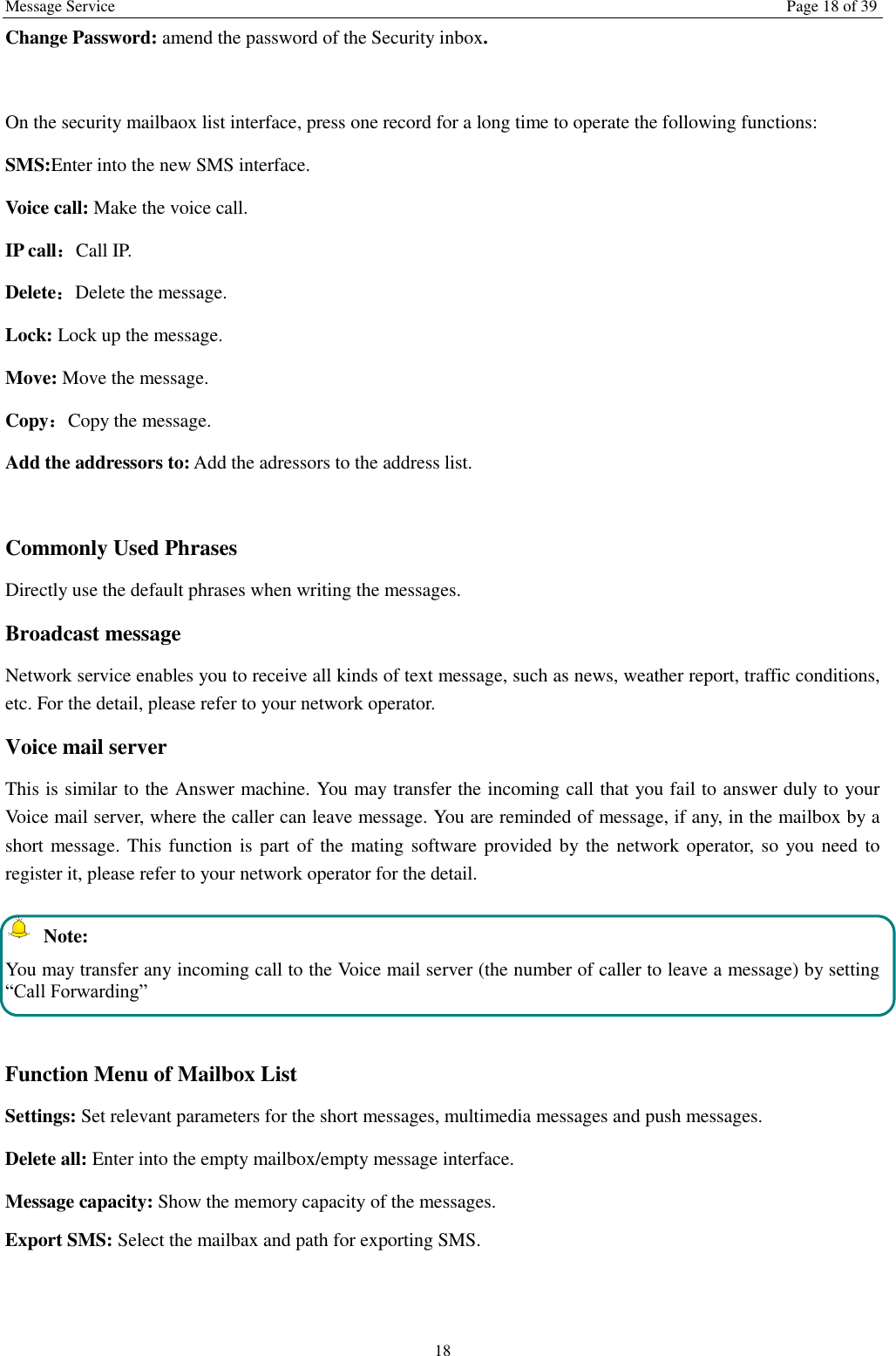 Message Service  Page 18 of 39 18 Change Password: amend the password of the Security inbox.  On the security mailbaox list interface, press one record for a long time to operate the following functions:   SMS:Enter into the new SMS interface. Voice call: Make the voice call.   IP call：Call IP. Delete：Delete the message. Lock: Lock up the message. Move: Move the message. Copy：Copy the message. Add the addressors to: Add the adressors to the address list.  Commonly Used Phrases   Directly use the default phrases when writing the messages. Broadcast message Network service enables you to receive all kinds of text message, such as news, weather report, traffic conditions, etc. For the detail, please refer to your network operator. Voice mail server This is similar to the Answer machine. You may transfer the incoming call that you fail to answer duly to your Voice mail server, where the caller can leave message. You are reminded of message, if any, in the mailbox by a short message. This function is part of the mating software provided by the network operator, so you need to register it, please refer to your network operator for the detail.   Note: You may transfer any incoming call to the Voice mail server (the number of caller to leave a message) by setting “Call Forwarding”  Function Menu of Mailbox List Settings: Set relevant parameters for the short messages, multimedia messages and push messages. Delete all: Enter into the empty mailbox/empty message interface. Message capacity: Show the memory capacity of the messages. Export SMS: Select the mailbax and path for exporting SMS. 