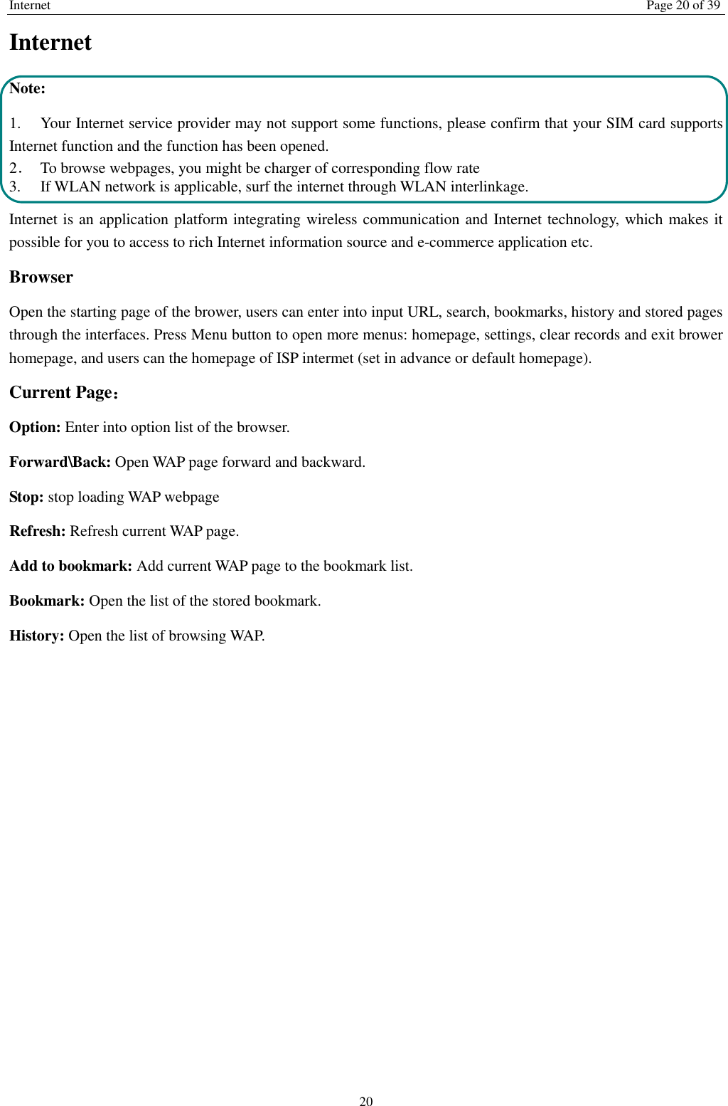 Internet Page 20 of 39 20 Internet   Note: 1. Your Internet service provider may not support some functions, please confirm that your SIM card supports Internet function and the function has been opened. 2．  To browse webpages, you might be charger of corresponding flow rate 3.    If WLAN network is applicable, surf the internet through WLAN interlinkage.   Internet is an application platform integrating wireless communication and Internet technology, which makes it possible for you to access to rich Internet information source and e-commerce application etc. Browser     Open the starting page of the brower, users can enter into input URL, search, bookmarks, history and stored pages through the interfaces. Press Menu button to open more menus: homepage, settings, clear records and exit brower homepage, and users can the homepage of ISP intermet (set in advance or default homepage).   Current Page： Option: Enter into option list of the browser.   Forward\Back: Open WAP page forward and backward.   Stop: stop loading WAP webpage Refresh: Refresh current WAP page.   Add to bookmark: Add current WAP page to the bookmark list. Bookmark: Open the list of the stored bookmark. History: Open the list of browsing WAP.    