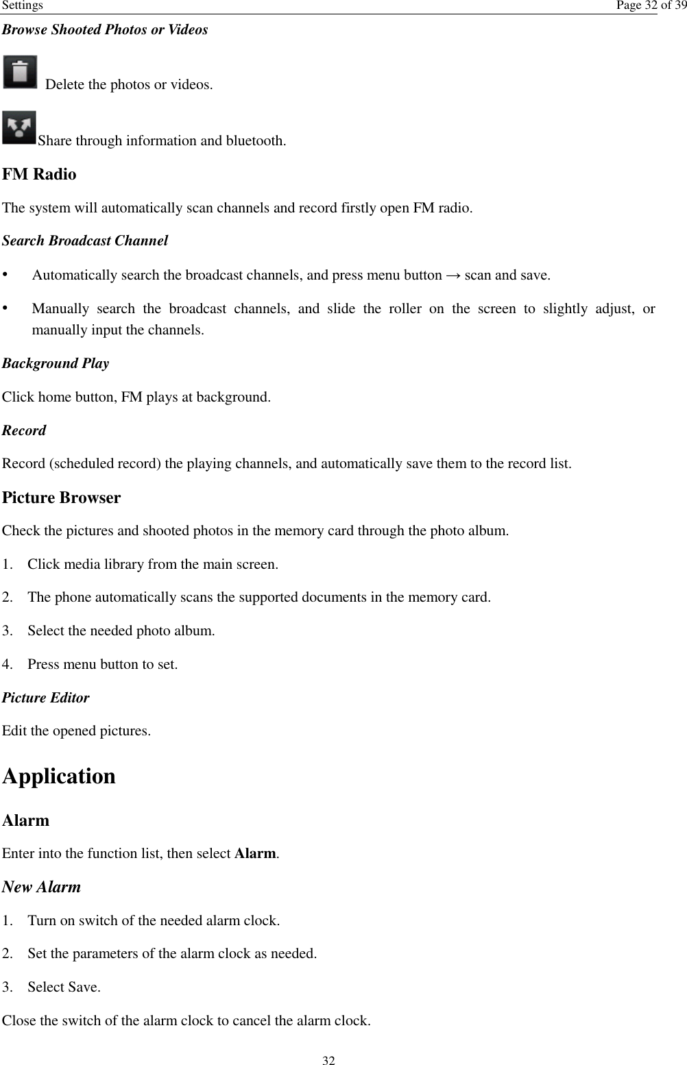 Settings  Page 32 of 39 32 Browse Shooted Photos or Videos     Delete the photos or videos. Share through information and bluetooth.   FM Radio The system will automatically scan channels and record firstly open FM radio. Search Broadcast Channel  • Automatically search the broadcast channels, and press menu button → scan and save. • Manually  search  the  broadcast  channels,  and  slide  the  roller  on  the  screen  to  slightly  adjust,  or manually input the channels. Background Play Click home button, FM plays at background.   Record  Record (scheduled record) the playing channels, and automatically save them to the record list. Picture Browser Check the pictures and shooted photos in the memory card through the photo album. 1. Click media library from the main screen. 2. The phone automatically scans the supported documents in the memory card. 3. Select the needed photo album. 4. Press menu button to set. Picture Editor  Edit the opened pictures.   Application   Alarm Enter into the function list, then select Alarm. New Alarm 1. Turn on switch of the needed alarm clock. 2. Set the parameters of the alarm clock as needed. 3. Select Save. Close the switch of the alarm clock to cancel the alarm clock.   