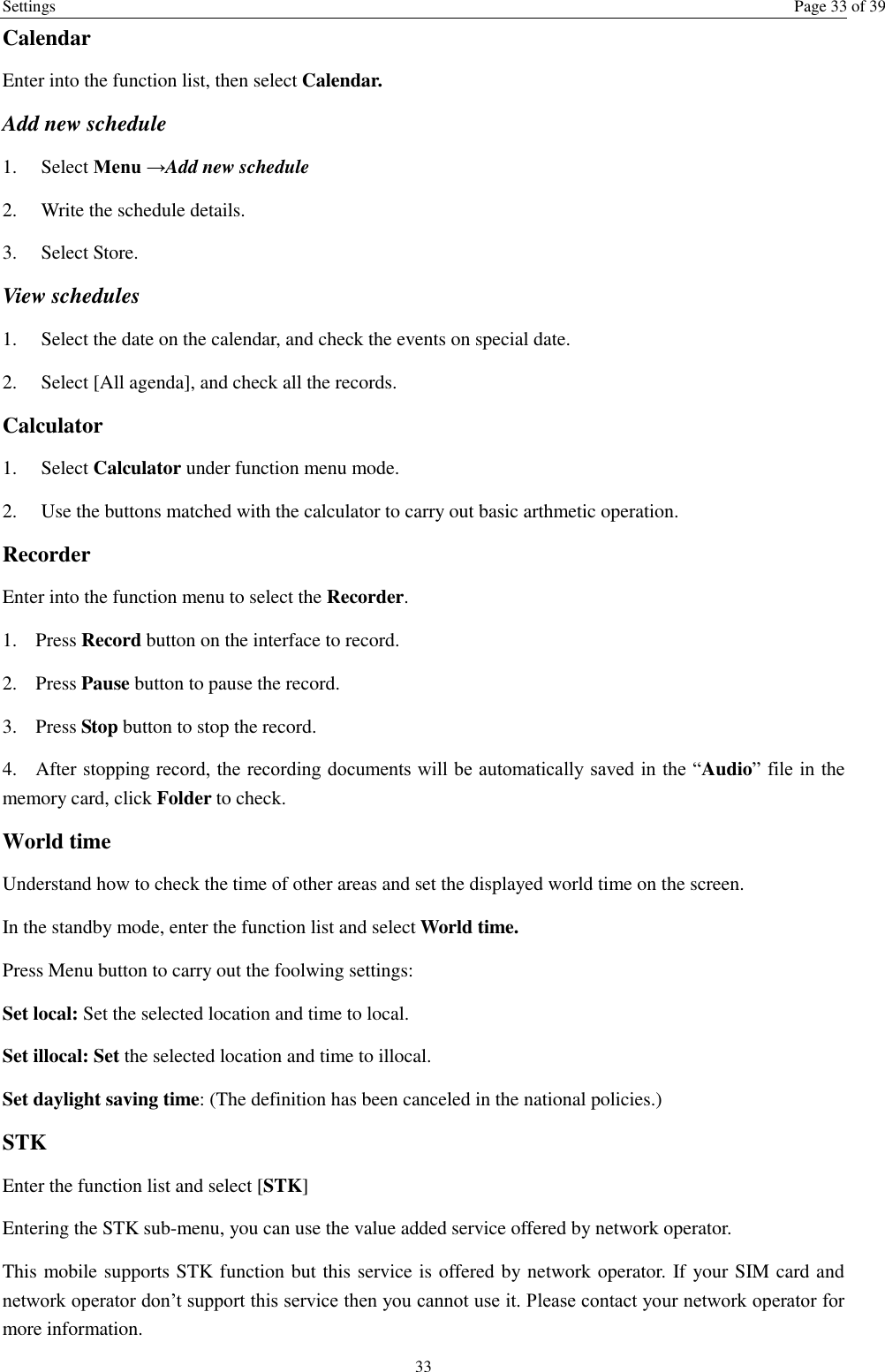 Settings  Page 33 of 39 33 Calendar Enter into the function list, then select Calendar. Add new schedule 1.    Select Menu →Add new schedule 2.    Write the schedule details.   3.    Select Store. View schedules 1.    Select the date on the calendar, and check the events on special date. 2.    Select [All agenda], and check all the records. Calculator   1.    Select Calculator under function menu mode. 2.    Use the buttons matched with the calculator to carry out basic arthmetic operation.   Recorder Enter into the function menu to select the Recorder.   1. Press Record button on the interface to record. 2. Press Pause button to pause the record. 3. Press Stop button to stop the record. 4. After stopping record, the recording documents will be automatically saved in the “Audio” file in the memory card, click Folder to check.   World time Understand how to check the time of other areas and set the displayed world time on the screen. In the standby mode, enter the function list and select World time. Press Menu button to carry out the foolwing settings: Set local: Set the selected location and time to local.   Set illocal: Set the selected location and time to illocal.   Set daylight saving time: (The definition has been canceled in the national policies.) STK Enter the function list and select [STK] Entering the STK sub-menu, you can use the value added service offered by network operator. This mobile supports STK function but this service is offered by network operator. If your SIM card and network operator don’t support this service then you cannot use it. Please contact your network operator for more information. 
