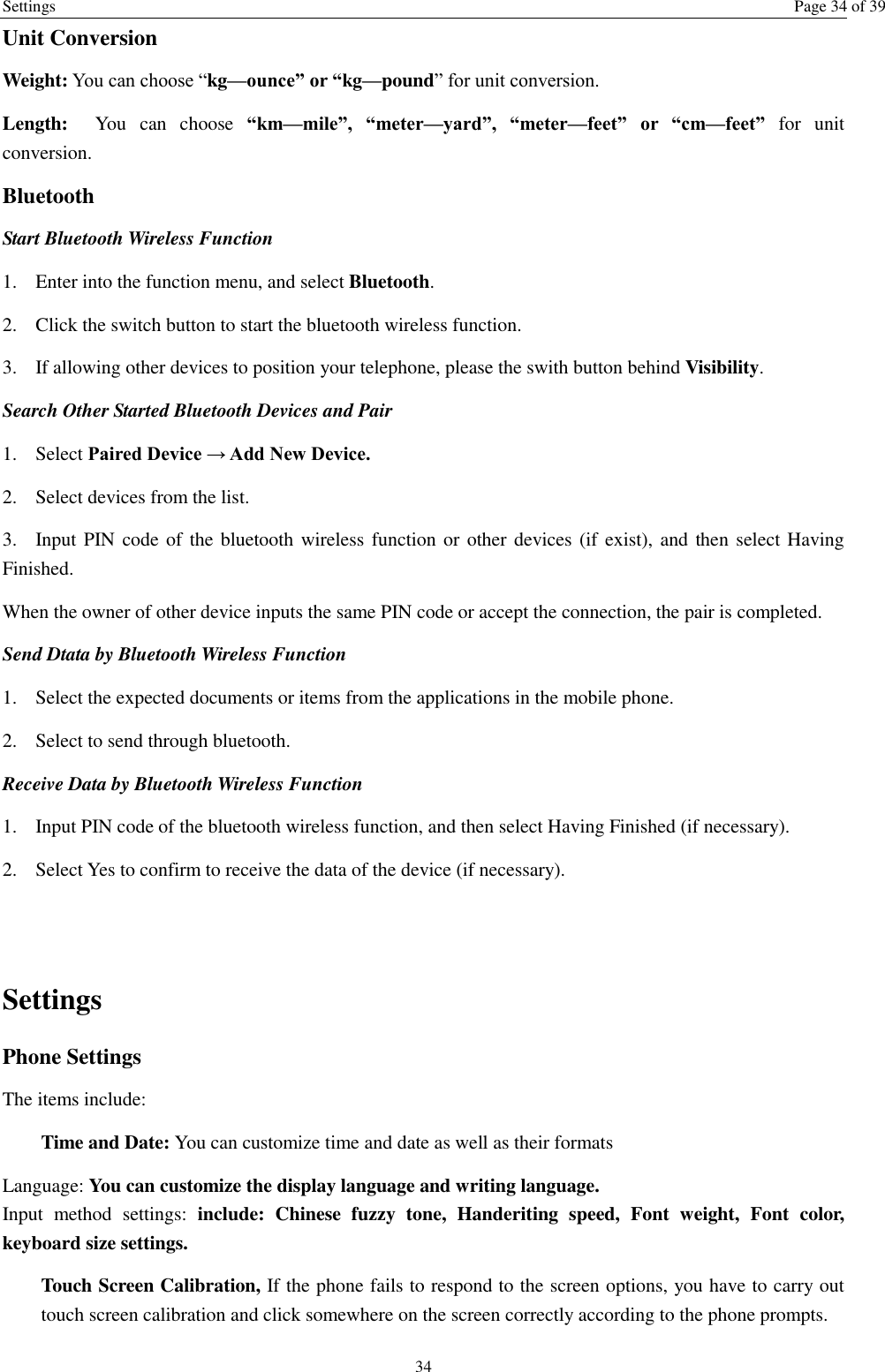 Settings  Page 34 of 39 34 Unit Conversion Weight: You can choose “kg—ounce” or “kg—pound” for unit conversion. Length:  You  can  choose  “km—mile”,  “meter—yard”,  “meter—feet”  or  “cm—feet”  for  unit conversion. Bluetooth Start Bluetooth Wireless Function 1. Enter into the function menu, and select Bluetooth. 2. Click the switch button to start the bluetooth wireless function. 3. If allowing other devices to position your telephone, please the swith button behind Visibility.   Search Other Started Bluetooth Devices and Pair 1. Select Paired Device → Add New Device. 2. Select devices from the list. 3. Input PIN code of the bluetooth wireless function or  other devices  (if exist), and then select Having Finished. When the owner of other device inputs the same PIN code or accept the connection, the pair is completed.   Send Dtata by Bluetooth Wireless Function 1. Select the expected documents or items from the applications in the mobile phone. 2. Select to send through bluetooth. Receive Data by Bluetooth Wireless Function   1. Input PIN code of the bluetooth wireless function, and then select Having Finished (if necessary). 2. Select Yes to confirm to receive the data of the device (if necessary).  Settings Phone Settings The items include: Time and Date: You can customize time and date as well as their formats Language: You can customize the display language and writing language. Input  method  settings:  include:  Chinese  fuzzy  tone,  Handeriting  speed,  Font  weight,  Font  color, keyboard size settings. Touch Screen Calibration, If the phone fails to respond to the screen options, you have to carry out touch screen calibration and click somewhere on the screen correctly according to the phone prompts. 