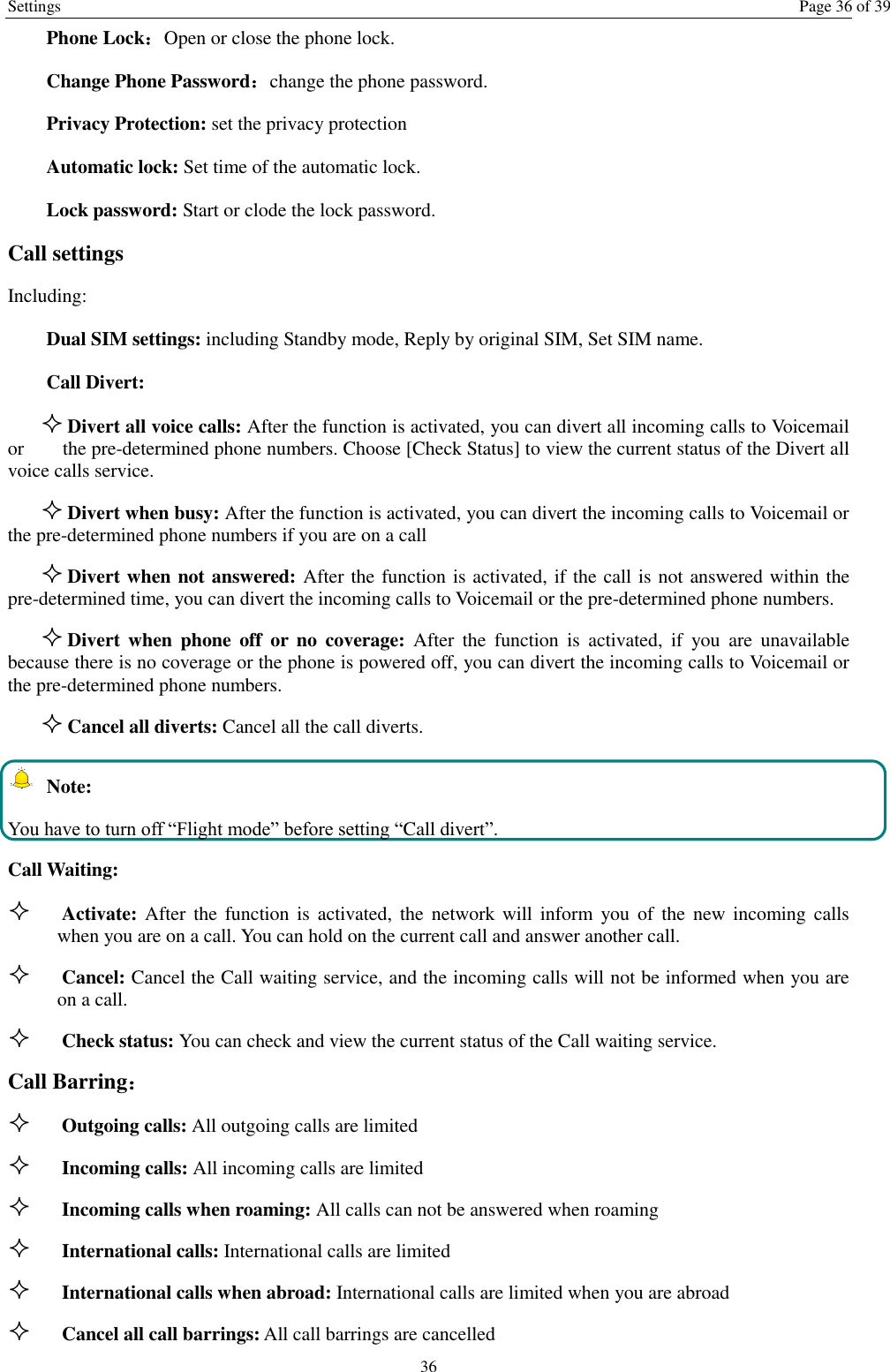 Settings  Page 36 of 39 36 Phone Lock：Open or close the phone lock.   Change Phone Password：change the phone password. Privacy Protection: set the privacy protection Automatic lock: Set time of the automatic lock. Lock password: Start or clode the lock password. Call settings   Including: Dual SIM settings: including Standby mode, Reply by original SIM, Set SIM name. Call Divert:  Divert all voice calls: After the function is activated, you can divert all incoming calls to Voicemail or     the pre-determined phone numbers. Choose [Check Status] to view the current status of the Divert all voice calls service.  Divert when busy: After the function is activated, you can divert the incoming calls to Voicemail or the pre-determined phone numbers if you are on a call  Divert when not answered: After the function is activated, if the call is not answered within the pre-determined time, you can divert the incoming calls to Voicemail or the pre-determined phone numbers.  Divert  when  phone  off  or  no  coverage:  After  the  function  is  activated,  if  you  are  unavailable because there is no coverage or the phone is powered off, you can divert the incoming calls to Voicemail or the pre-determined phone numbers.  Cancel all diverts: Cancel all the call diverts.  Note: You have to turn off “Flight mode” before setting “Call divert”. Call Waiting:  Activate: After  the  function is  activated, the  network will inform  you  of  the  new  incoming calls when you are on a call. You can hold on the current call and answer another call.      Cancel: Cancel the Call waiting service, and the incoming calls will not be informed when you are on a call.  Check status: You can check and view the current status of the Call waiting service. Call Barring：  Outgoing calls: All outgoing calls are limited    Incoming calls: All incoming calls are limited  Incoming calls when roaming: All calls can not be answered when roaming  International calls: International calls are limited  International calls when abroad: International calls are limited when you are abroad    Cancel all call barrings: All call barrings are cancelled 