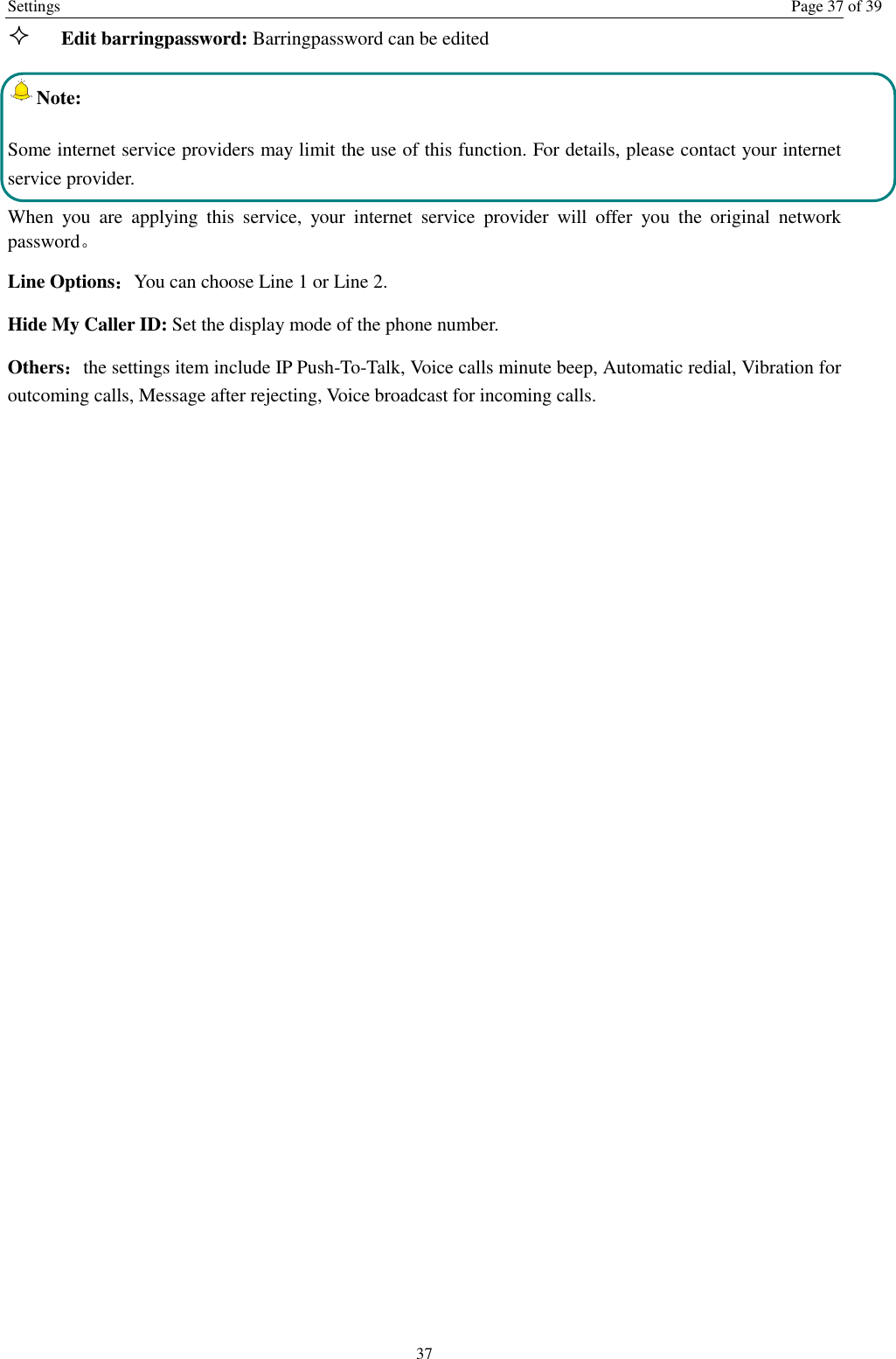Settings  Page 37 of 39 37  Edit barringpassword: Barringpassword can be edited Note: Some internet service providers may limit the use of this function. For details, please contact your internet service provider. When  you  are  applying  this  service,  your  internet  service  provider  will  offer  you  the  original  network password。 Line Options：You can choose Line 1 or Line 2. Hide My Caller ID: Set the display mode of the phone number.   Others：the settings item include IP Push-To-Talk, Voice calls minute beep, Automatic redial, Vibration for outcoming calls, Message after rejecting, Voice broadcast for incoming calls. 