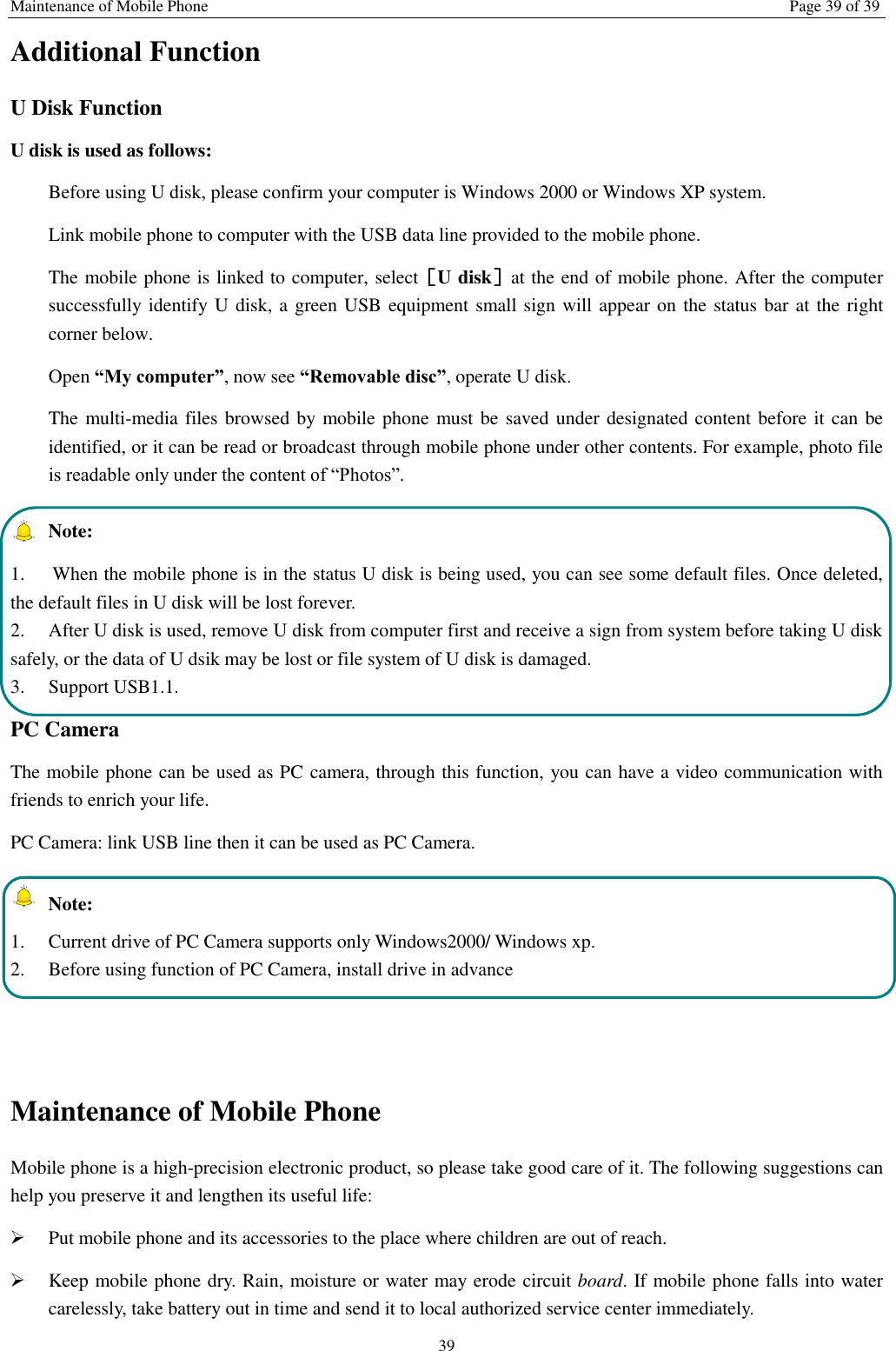 Maintenance of Mobile Phone Page 39 of 39 39 Additional Function U Disk Function U disk is used as follows:   Before using U disk, please confirm your computer is Windows 2000 or Windows XP system.   Link mobile phone to computer with the USB data line provided to the mobile phone. The mobile phone is linked to computer, select［U disk］at the end of mobile phone. After the computer successfully identify U disk, a green USB equipment small sign will appear on the status bar at the right corner below.  Open “My computer”, now see “Removable disc”, operate U disk.   The multi-media files browsed by mobile phone must be saved under designated content before it can be identified, or it can be read or broadcast through mobile phone under other contents. For example, photo file is readable only under the content of “Photos”.     Note:   1.  When the mobile phone is in the status U disk is being used, you can see some default files. Once deleted, the default files in U disk will be lost forever.   2.  After U disk is used, remove U disk from computer first and receive a sign from system before taking U disk safely, or the data of U dsik may be lost or file system of U disk is damaged.   3.  Support USB1.1. PC Camera The mobile phone can be used as PC camera, through this function, you can have a video communication with friends to enrich your life. PC Camera: link USB line then it can be used as PC Camera.   Note: 1.  Current drive of PC Camera supports only Windows2000/ Windows xp. 2.  Before using function of PC Camera, install drive in advance   Maintenance of Mobile Phone Mobile phone is a high-precision electronic product, so please take good care of it. The following suggestions can help you preserve it and lengthen its useful life:      Put mobile phone and its accessories to the place where children are out of reach.    Keep mobile phone dry. Rain, moisture or water may erode circuit board. If mobile phone falls into water carelessly, take battery out in time and send it to local authorized service center immediately.   