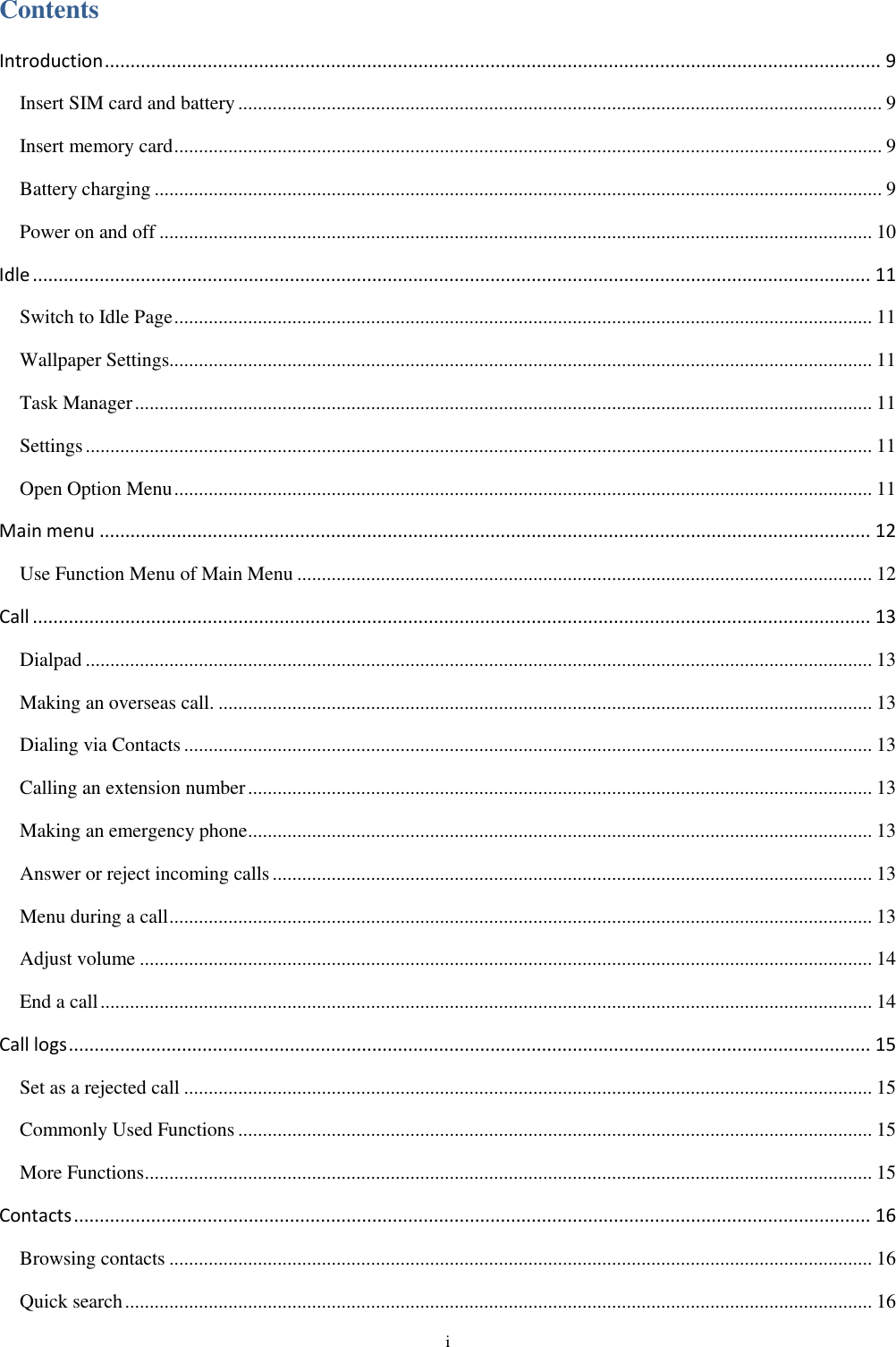  i Contents Introduction ....................................................................................................................................................... 9 Insert SIM card and battery ................................................................................................................................... 9 Insert memory card ................................................................................................................................................ 9 Battery charging .................................................................................................................................................... 9 Power on and off ................................................................................................................................................. 10 Idle ................................................................................................................................................................... 11 Switch to Idle Page .............................................................................................................................................. 11 Wallpaper Settings............................................................................................................................................... 11 Task Manager ...................................................................................................................................................... 11 Settings ................................................................................................................................................................ 11 Open Option Menu .............................................................................................................................................. 11 Main menu ...................................................................................................................................................... 12 Use Function Menu of Main Menu ..................................................................................................................... 12 Call ................................................................................................................................................................... 13 Dialpad ................................................................................................................................................................ 13 Making an overseas call. ..................................................................................................................................... 13 Dialing via Contacts ............................................................................................................................................ 13 Calling an extension number ............................................................................................................................... 13 Making an emergency phone ............................................................................................................................... 13 Answer or reject incoming calls .......................................................................................................................... 13 Menu during a call ............................................................................................................................................... 13 Adjust volume ..................................................................................................................................................... 14 End a call ............................................................................................................................................................. 14 Call logs ............................................................................................................................................................ 15 Set as a rejected call ............................................................................................................................................ 15 Commonly Used Functions ................................................................................................................................. 15 More Functions .................................................................................................................................................... 15 Contacts ........................................................................................................................................................... 16 Browsing contacts ............................................................................................................................................... 16 Quick search ........................................................................................................................................................ 16 