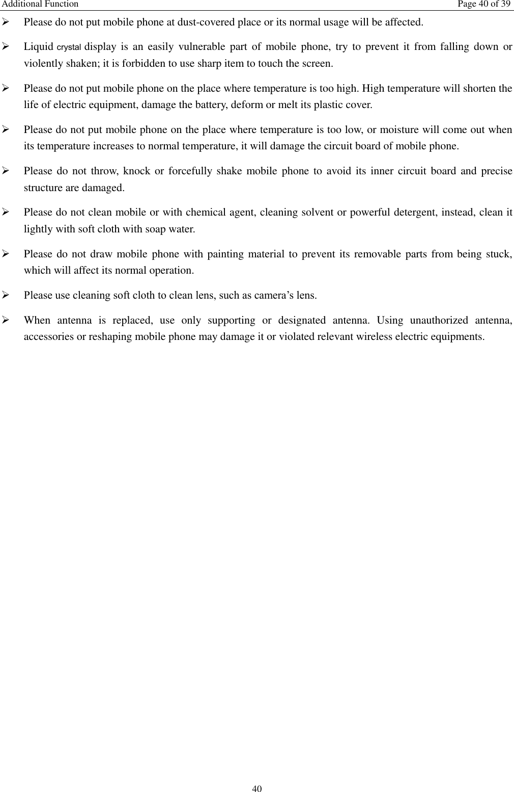 Additional Function  Page 40 of 39 40  Please do not put mobile phone at dust-covered place or its normal usage will be affected.    Liquid crystal display  is  an  easily  vulnerable  part  of  mobile phone, try  to  prevent  it  from  falling  down  or violently shaken; it is forbidden to use sharp item to touch the screen.    Please do not put mobile phone on the place where temperature is too high. High temperature will shorten the life of electric equipment, damage the battery, deform or melt its plastic cover.    Please do not put mobile phone on the place where temperature is too low, or moisture will come out when its temperature increases to normal temperature, it will damage the circuit board of mobile phone.  Please do not throw,  knock or  forcefully  shake mobile phone to  avoid its inner  circuit board and precise structure are damaged.    Please do not clean mobile or with chemical agent, cleaning solvent or powerful detergent, instead, clean it lightly with soft cloth with soap water.  Please do not draw mobile phone with painting material to prevent its removable parts from being stuck, which will affect its normal operation.    Please use cleaning soft cloth to clean lens, such as camera’s lens.  When  antenna  is  replaced,  use  only  supporting  or  designated  antenna.  Using  unauthorized  antenna, accessories or reshaping mobile phone may damage it or violated relevant wireless electric equipments.   