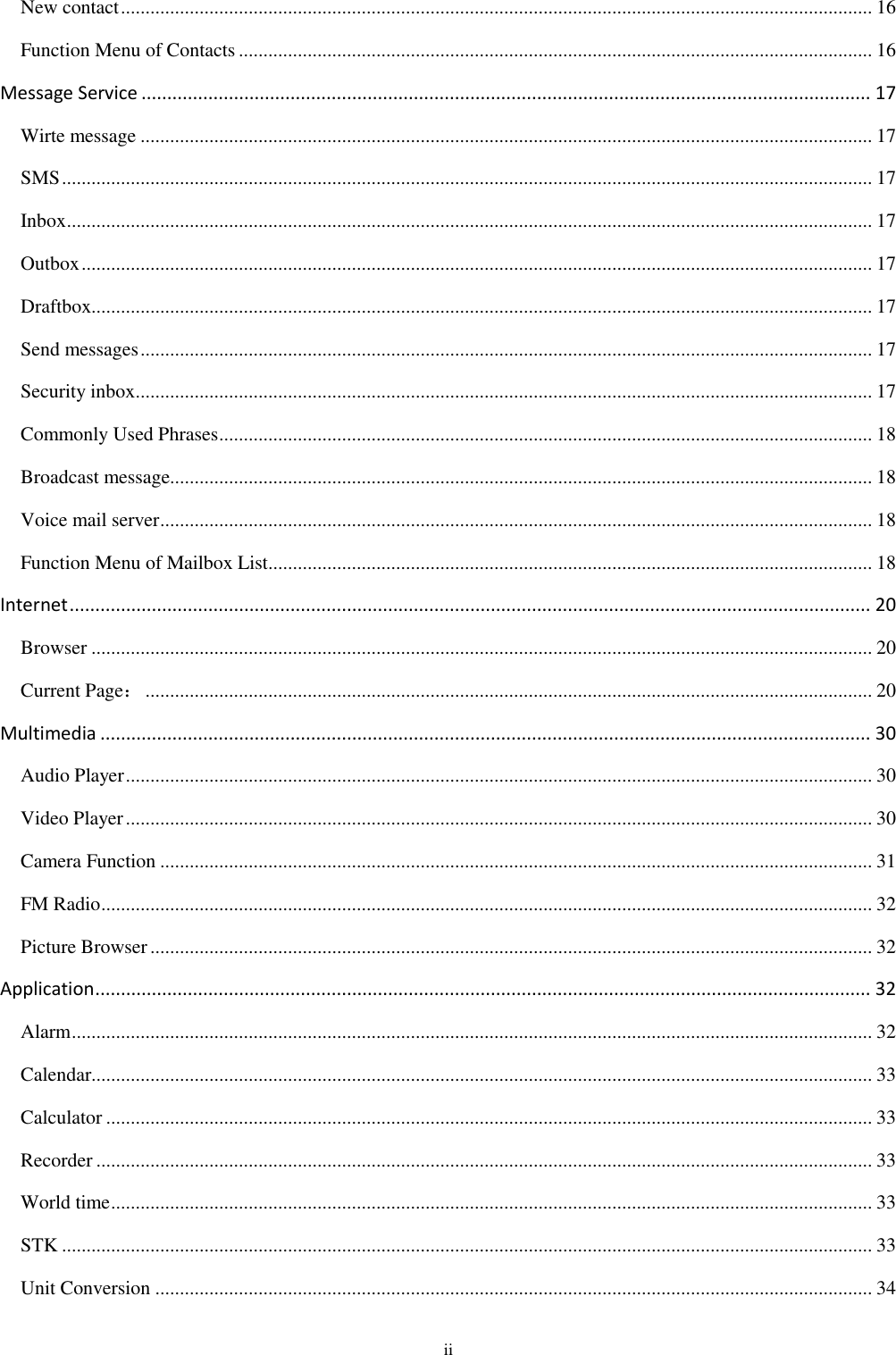  ii New contact ......................................................................................................................................................... 16 Function Menu of Contacts ................................................................................................................................. 16 Message Service .............................................................................................................................................. 17 Wirte message ..................................................................................................................................................... 17 SMS ..................................................................................................................................................................... 17 Inbox .................................................................................................................................................................... 17 Outbox ................................................................................................................................................................. 17 Draftbox............................................................................................................................................................... 17 Send messages ..................................................................................................................................................... 17 Security inbox ...................................................................................................................................................... 17 Commonly Used Phrases ..................................................................................................................................... 18 Broadcast message............................................................................................................................................... 18 Voice mail server ................................................................................................................................................. 18 Function Menu of Mailbox List........................................................................................................................... 18 Internet ............................................................................................................................................................ 20 Browser ............................................................................................................................................................... 20 Current Page： .................................................................................................................................................... 20 Multimedia ...................................................................................................................................................... 30 Audio Player ........................................................................................................................................................ 30 Video Player ........................................................................................................................................................ 30 Camera Function ................................................................................................................................................. 31 FM Radio ............................................................................................................................................................. 32 Picture Browser ................................................................................................................................................... 32 Application ....................................................................................................................................................... 32 Alarm ................................................................................................................................................................... 32 Calendar............................................................................................................................................................... 33 Calculator ............................................................................................................................................................ 33 Recorder .............................................................................................................................................................. 33 World time ........................................................................................................................................................... 33 STK ..................................................................................................................................................................... 33 Unit Conversion .................................................................................................................................................. 34 
