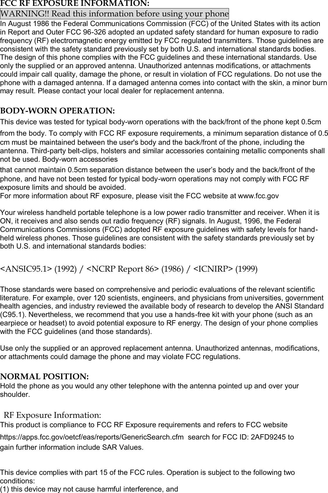  FCC RF EXPOSURE INFORMATION: WARNING!! Read this information before using your phone In August 1986 the Federal Communications Commission (FCC) of the United States with its action in Report and Outer FCC 96-326 adopted an updated safety standard for human exposure to radio frequency (RF) electromagnetic energy emitted by FCC regulated transmitters. Those guidelines are consistent with the safety standard previously set by both U.S. and international standards bodies. The design of this phone complies with the FCC guidelines and these international standards. Use only the supplied or an approved antenna. Unauthorized antennas modifications, or attachments could impair call quality, damage the phone, or result in violation of FCC regulations. Do not use the phone with a damaged antenna. If a damaged antenna comes into contact with the skin, a minor burn may result. Please contact your local dealer for replacement antenna.  BODY-WORN OPERATION: This device was tested for typical body-worn operations with the back/front of the phone kept 0.5cm from the body. To comply with FCC RF exposure requirements, a minimum separation distance of 0.5cm must be maintained between the user&apos;s body and the back/front of the phone, including the antenna. Third-party belt-clips, holsters and similar accessories containing metallic components shall not be used. Body-worn accessories that cannot maintain 0.5cm separation distance between the user’s body and the back/front of the phone, and have not been tested for typical body-worn operations may not comply with FCC RF exposure limits and should be avoided. For more information about RF exposure, please visit the FCC website at www.fcc.gov  Your wireless handheld portable telephone is a low power radio transmitter and receiver. When it is ON, it receives and also sends out radio frequency (RF) signals. In August, 1996, the Federal Communications Commissions (FCC) adopted RF exposure guidelines with safety levels for hand-held wireless phones. Those guidelines are consistent with the safety standards previously set by both U.S. and international standards bodies:  &lt;ANSIC95.1&gt; (1992) / &lt;NCRP Report 86&gt; (1986) / &lt;ICNIRP&gt; (1999)  Those standards were based on comprehensive and periodic evaluations of the relevant scientific literature. For example, over 120 scientists, engineers, and physicians from universities, government health agencies, and industry reviewed the available body of research to develop the ANSI Standard (C95.1). Nevertheless, we recommend that you use a hands-free kit with your phone (such as an earpiece or headset) to avoid potential exposure to RF energy. The design of your phone complies with the FCC guidelines (and those standards).  Use only the supplied or an approved replacement antenna. Unauthorized antennas, modifications, or attachments could damage the phone and may violate FCC regulations.   NORMAL POSITION:  Hold the phone as you would any other telephone with the antenna pointed up and over your shoulder.  RF Exposure Information: This product is compliance to FCC RF Exposure requirements and refers to FCC website https://apps.fcc.gov/oetcf/eas/reports/GenericSearch.cfm  search for FCC ID: 2AFD9245 to gain further information include SAR Values.    This device complies with part 15 of the FCC rules. Operation is subject to the following two conditions: (1) this device may not cause harmful interference, and 