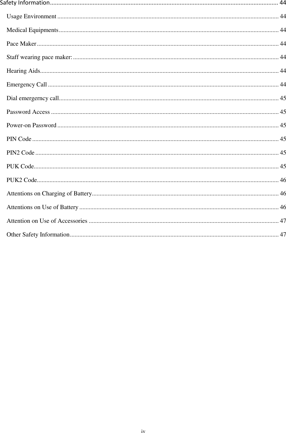  iv Safety Information ........................................................................................................................................... 44 Usage Environment ............................................................................................................................................. 44 Medical Equipments ............................................................................................................................................ 44 Pace Maker .......................................................................................................................................................... 44 Staff wearing pace maker: ................................................................................................................................... 44 Hearing Aids ........................................................................................................................................................ 44 Emergency Call ................................................................................................................................................... 44 Dial emergerncy call............................................................................................................................................ 45 Password Access ................................................................................................................................................. 45 Power-on Password ............................................................................................................................................. 45 PIN Code ............................................................................................................................................................. 45 PIN2 Code ........................................................................................................................................................... 45 PUK Code............................................................................................................................................................ 45 PUK2 Code .......................................................................................................................................................... 46 Attentions on Charging of Battery....................................................................................................................... 46 Attentions on Use of Battery ............................................................................................................................... 46 Attention on Use of Accessories ......................................................................................................................... 47 Other Safety Information ..................................................................................................................................... 47   