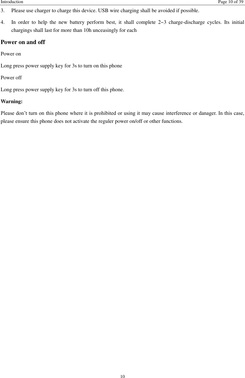 Introduction    Page 10 of 39 10 3.  Please use charger to charge this device. USB wire charging shall be avoided if possible. 4.  In  order  to  help  the  new  battery  perform  best,  it  shall  complete  2~3  charge-discharge  cycles.  Its  initial chargings shall last for more than 10h unceasingly for each Power on and off Power on Long press power supply key for 3s to turn on this phone Power off Long press power supply key for 3s to turn off this phone. Warning: Please don’t turn on this phone where it is prohibited or using it may cause interference or danager. In this case, please ensure this phone does not activate the reguler power on/off or other functions.    