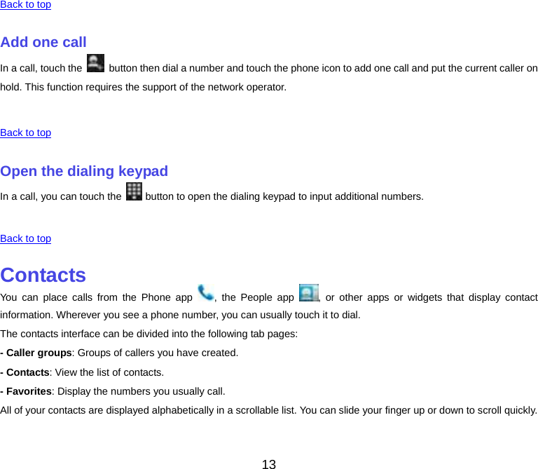 13 Back to top Add one callIn a call, touch the    button then dial a number and touch the phone icon to add one call and put the current caller on hold. This function requires the support of the network operator. Back to top Open the dialing keypadIn a call, you can touch the  button to open the dialing keypad to input additional numbers. Back to top ContactsYou can place calls from the Phone app  , the People app  , or other apps or widgets that display contact information. Wherever you see a phone number, you can usually touch it to dial. The contacts interface can be divided into the following tab pages: - Caller groups: Groups of callers you have created. - Contacts: View the list of contacts. - Favorites: Display the numbers you usually call. All of your contacts are displayed alphabetically in a scrollable list. You can slide your finger up or down to scroll quickly. 