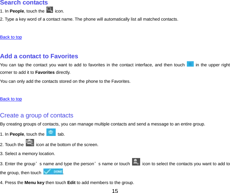 15 Search contacts1. In People, touch the   icon. 2. Type a key word of a contact name. The phone will automatically list all matched contacts. Back to top Add a contact to FavoritesYou can tap the contact you want to add to favorites in the contact interface, and then touch   in the upper right corner to add it to Favorites directly. You can only add the contacts stored on the phone to the Favorites. Back to top Create a group of contactsBy creating groups of contacts, you can manage multiple contacts and send a message to an entire group. 1. In People, touch the   tab. 2. Touch the    icon at the bottom of the screen. 3. Select a memory location. 3. Enter the group’s name and type the person’s name or touch   icon to select the contacts you want to add to the group, then touch  . 4. Press the Menu key then touch Edit to add members to the group. 