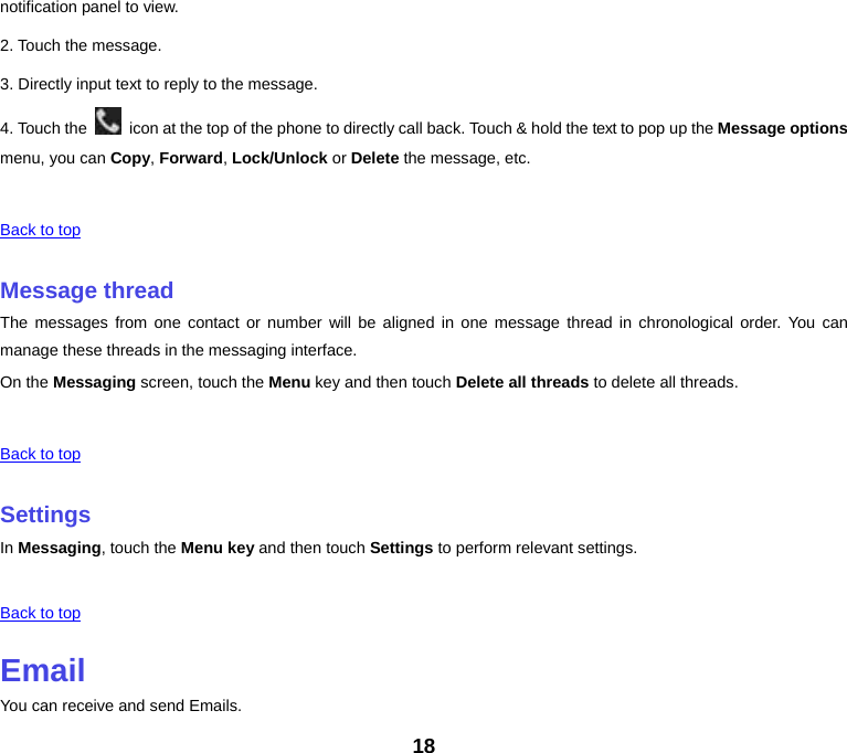 18 notification panel to view. 2. Touch the message. 3. Directly input text to reply to the message. 4. Touch the    icon at the top of the phone to directly call back. Touch &amp; hold the text to pop up the Message options menu, you can Copy, Forward, Lock/Unlock or Delete the message, etc. Back to top Message threadThe messages from one contact or number will be aligned in one message thread in chronological order. You can manage these threads in the messaging interface. On the Messaging screen, touch the Menu key and then touch Delete all threads to delete all threads. Back to top SettingsIn Messaging, touch the Menu key and then touch Settings to perform relevant settings. Back to top EmailYou can receive and send Emails. 