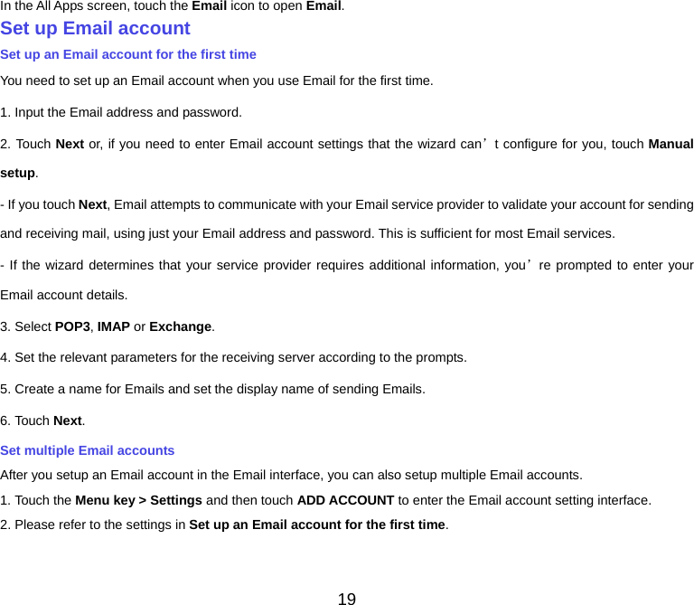 19 In the All Apps screen, touch the Email icon to open Email. Set up Email accountSet up an Email account for the first time You need to set up an Email account when you use Email for the first time. 1. Input the Email address and password. 2. Touch Next or, if you need to enter Email account settings that the wizard can’t configure for you, touch Manualsetup. - If you touch Next, Email attempts to communicate with your Email service provider to validate your account for sending and receiving mail, using just your Email address and password. This is sufficient for most Email services. - If the wizard determines that your service provider requires additional information, you’re prompted to enter your Email account details. 3. Select POP3, IMAP or Exchange.4. Set the relevant parameters for the receiving server according to the prompts. 5. Create a name for Emails and set the display name of sending Emails. 6. Touch Next.Set multiple Email accounts After you setup an Email account in the Email interface, you can also setup multiple Email accounts. 1. Touch the Menu key &gt; Settings and then touch ADD ACCOUNT to enter the Email account setting interface. 2. Please refer to the settings in Set up an Email account for the first time. 