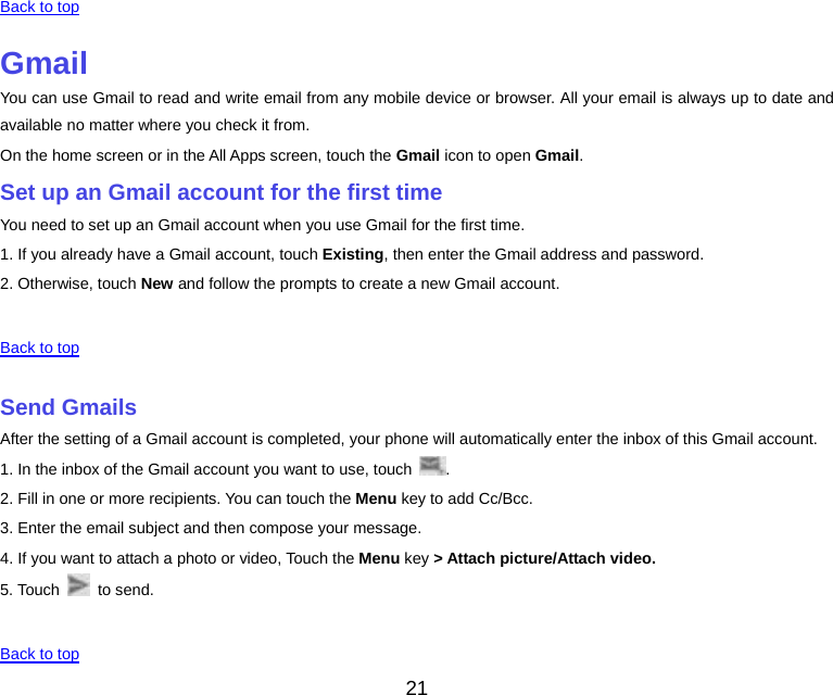 21 Back to top GmailYou can use Gmail to read and write email from any mobile device or browser. All your email is always up to date and available no matter where you check it from. On the home screen or in the All Apps screen, touch the Gmail icon to open Gmail. Set up an Gmail account for the first timeYou need to set up an Gmail account when you use Gmail for the first time. 1. If you already have a Gmail account, touch Existing, then enter the Gmail address and password. 2. Otherwise, touch New and follow the prompts to create a new Gmail account.  Back to top Send GmailsAfter the setting of a Gmail account is completed, your phone will automatically enter the inbox of this Gmail account. 1. In the inbox of the Gmail account you want to use, touch  . 2. Fill in one or more recipients. You can touch the Menu key to add Cc/Bcc. 3. Enter the email subject and then compose your message. 4. If you want to attach a photo or video, Touch the Menu key &gt; Attach picture/Attach video. 5. Touch   to send.  Back to top 