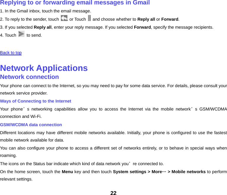 22 Replying to or forwarding email messages in Gmail1. In the Gmail inbox, touch the email message. 2. To reply to the sender, touch  . or Touch    and choose whether to Reply all or Forward. 3. If you selected Reply all, enter your reply message. If you selected Forward, specify the message recipients. 4. Touch   to send.  Back to top Network ApplicationsNetwork connectionYour phone can connect to the Internet, so you may need to pay for some data service. For details, please consult your network service provider. Ways of Connecting to the Internet Your phone’s networking capabilities allow you to access the Internet via the mobile network’s GSM/WCDMA connection and Wi-Fi. GSM/WCDMA data connection Different locations may have different mobile networks available. Initially, your phone is configured to use the fastest mobile network available for data. You can also configure your phone to access a different set of networks entirely, or to behave in special ways when roaming. The icons on the Status bar indicate which kind of data network you’re connected to. On the home screen, touch the Menu key and then touch System settings &gt; More… &gt; Mobile networks to perform relevant settings. 