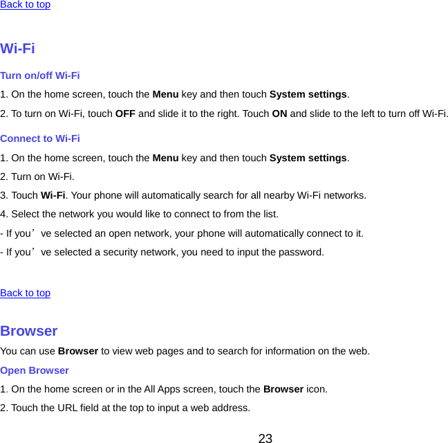 23  Back to top Wi-FiTurn on/off Wi-Fi 1. On the home screen, touch the Menu key and then touch System settings. 2. To turn on Wi-Fi, touch OFF and slide it to the right. Touch ON and slide to the left to turn off Wi-Fi. Connect to Wi-Fi 1. On the home screen, touch the Menu key and then touch System settings. 2. Turn on Wi-Fi. 3. Touch Wi-Fi. Your phone will automatically search for all nearby Wi-Fi networks. 4. Select the network you would like to connect to from the list. - If you’ve selected an open network, your phone will automatically connect to it. - If you’ve selected a security network, you need to input the password.  Back to top BrowserYou can use Browser to view web pages and to search for information on the web. Open Browser 1. On the home screen or in the All Apps screen, touch the Browser icon. 2. Touch the URL field at the top to input a web address. 
