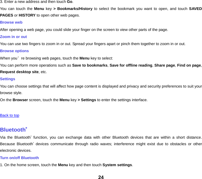 24 3. Enter a new address and then touch Go. You can touch the Menu key &gt; Bookmarks/History to select the bookmark you want to open, and touch SAVED PAGES or HISTORY to open other web pages. Browse web After opening a web page, you could slide your finger on the screen to view other parts of the page. Zoom in or out You can use two fingers to zoom in or out. Spread your fingers apart or pinch them together to zoom in or out. Browse options When you’re browsing web pages, touch the Menu key to select: You can perform more operations such as Save to bookmarks, Save for offline reading, Share page, Find on page, Request desktop site, etc. Settings You can choose settings that will affect how page content is displayed and privacy and security preferences to suit your browse style. On the Browser screen, touch the Menu key &gt; Settings to enter the settings interface.      Back to top Bluetooth®Via the Bluetooth® function, you can exchange data with other Bluetooth devices that are within a short distance. Because Bluetooth® devices communicate through radio waves; interference might exist due to obstacles or other electronic devices.   Turn on/off Bluetooth   1. On the home screen, touch the Menu key and then touch System settings. 