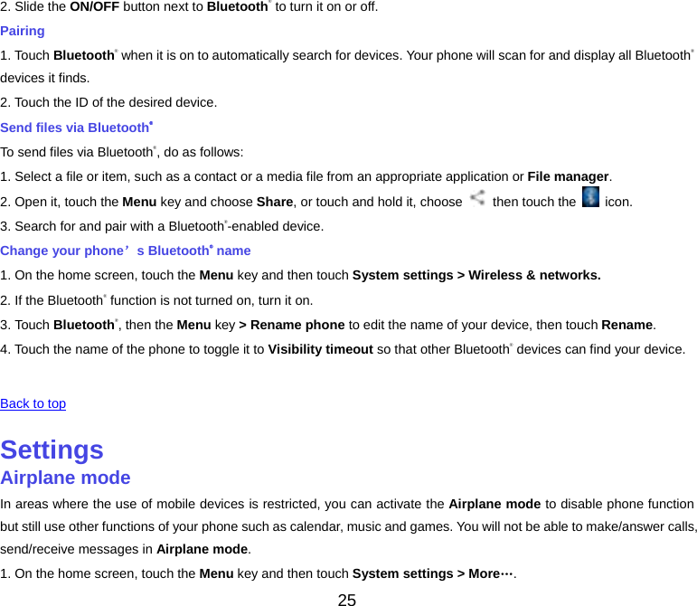 25 2. Slide the ON/OFF button next to Bluetooth® to turn it on or off. Pairing 1. Touch Bluetooth® when it is on to automatically search for devices. Your phone will scan for and display all Bluetooth®devices it finds. 2. Touch the ID of the desired device. Send files via Bluetooth® To send files via Bluetooth®, do as follows: 1. Select a file or item, such as a contact or a media file from an appropriate application or File manager. 2. Open it, touch the Menu key and choose Share, or touch and hold it, choose    then touch the   icon. 3. Search for and pair with a Bluetooth®-enabled device. Change your phone’s Bluetooth® name 1. On the home screen, touch the Menu key and then touch System settings &gt; Wireless &amp; networks. 2. If the Bluetooth® function is not turned on, turn it on. 3. Touch Bluetooth®, then the Menu key &gt; Rename phone to edit the name of your device, then touch Rename. 4. Touch the name of the phone to toggle it to Visibility timeout so that other Bluetooth® devices can find your device.  Back to top SettingsAirplane modeIn areas where the use of mobile devices is restricted, you can activate the Airplane mode to disable phone function but still use other functions of your phone such as calendar, music and games. You will not be able to make/answer calls, send/receive messages in Airplane mode. 1. On the home screen, touch the Menu key and then touch System settings &gt; More…. 
