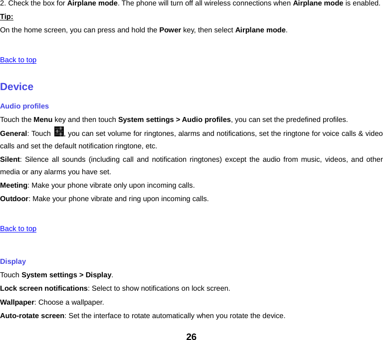 26 2. Check the box for Airplane mode. The phone will turn off all wireless connections when Airplane mode is enabled. Tip:On the home screen, you can press and hold the Power key, then select Airplane mode.  Back to top DeviceAudio profiles Touch the Menu key and then touch System settings &gt; Audio profiles, you can set the predefined profiles. General: Touch  , you can set volume for ringtones, alarms and notifications, set the ringtone for voice calls &amp; video calls and set the default notification ringtone, etc. Silent: Silence all sounds (including call and notification ringtones) except the audio from music, videos, and other media or any alarms you have set. Meeting: Make your phone vibrate only upon incoming calls. Outdoor: Make your phone vibrate and ring upon incoming calls.  Back to top Display Touch System settings &gt; Display. Lock screen notifications: Select to show notifications on lock screen. Wallpaper: Choose a wallpaper. Auto-rotate screen: Set the interface to rotate automatically when you rotate the device. 