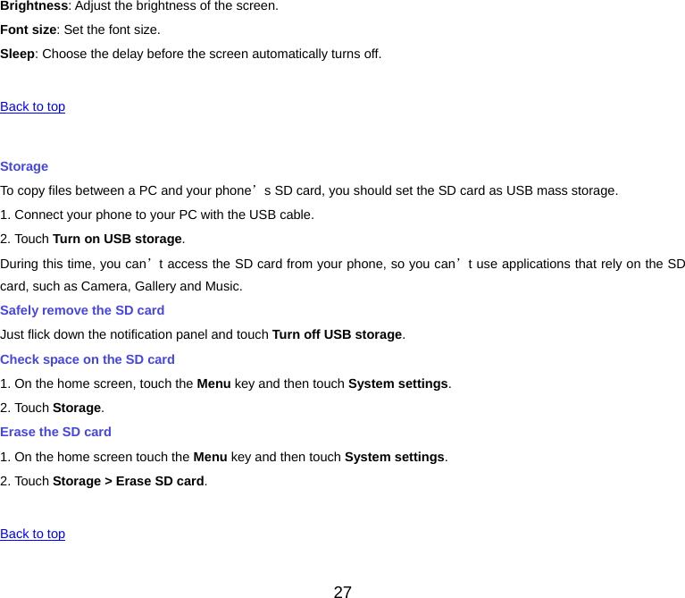 27 Brightness: Adjust the brightness of the screen. Font size: Set the font size. Sleep: Choose the delay before the screen automatically turns off.  Back to top Storage To copy files between a PC and your phone’s SD card, you should set the SD card as USB mass storage. 1. Connect your phone to your PC with the USB cable. 2. Touch Turn on USB storage. During this time, you can’t access the SD card from your phone, so you can’t use applications that rely on the SD card, such as Camera, Gallery and Music. Safely remove the SD card Just flick down the notification panel and touch Turn off USB storage. Check space on the SD card 1. On the home screen, touch the Menu key and then touch System settings. 2. Touch Storage. Erase the SD card 1. On the home screen touch the Menu key and then touch System settings. 2. Touch Storage &gt; Erase SD card.  Back to top 