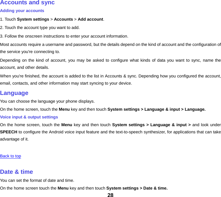 28 Accounts and syncAdding your accounts 1. Touch System settings &gt; Accounts &gt; Add account.2. Touch the account type you want to add. 3. Follow the onscreen instructions to enter your account information. Most accounts require a username and password, but the details depend on the kind of account and the configuration of the service you&apos;re connecting to. Depending on the kind of account, you may be asked to configure what kinds of data you want to sync, name the account, and other details. When you&apos;re finished, the account is added to the list in Accounts &amp; sync. Depending how you configured the account, email, contacts, and other information may start syncing to your device. LanguageYou can choose the language your phone displays. On the home screen, touch the Menu key and then touch System settings &gt; Language &amp; input &gt; Language. Voice input &amp; output settings On the home screen, touch the Menu key and then touch System settings &gt; Language &amp; input &gt; and look under SPEECH to configure the Android voice input feature and the text-to-speech synthesizer, for applications that can take advantage of it.  Back to top Date &amp; timeYou can set the format of date and time. On the home screen touch the Menu key and then touch System settings &gt; Date &amp; time. 