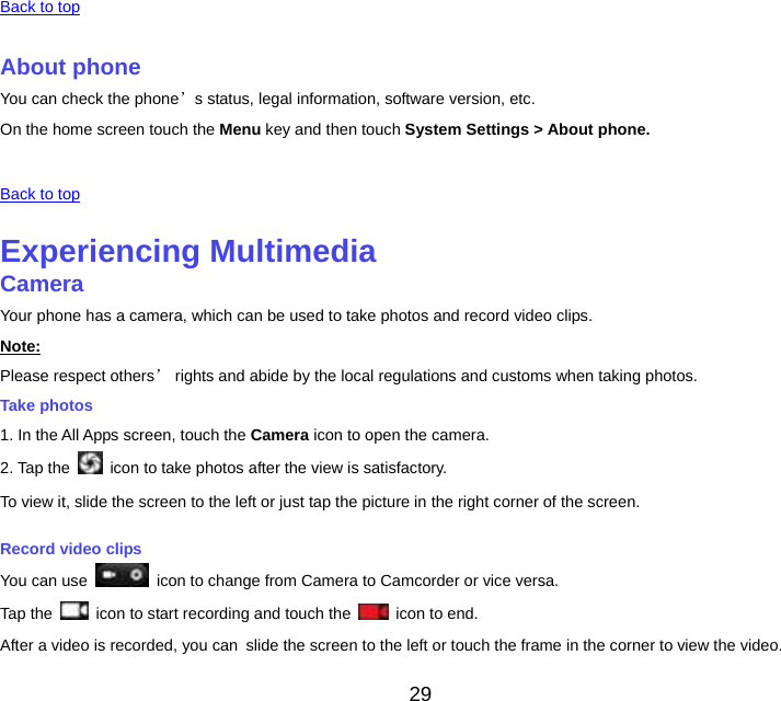 29  Back to top About phoneYou can check the phone’s status, legal information, software version, etc. On the home screen touch the Menu key and then touch System Settings &gt; About phone.  Back to top Experiencing MultimediaCameraYour phone has a camera, which can be used to take photos and record video clips. Note:Please respect others’ rights and abide by the local regulations and customs when taking photos. Take photos 1. In the All Apps screen, touch the Camera icon to open the camera. 2. Tap the    icon to take photos after the view is satisfactory. To view it, slide the screen to the left or just tap the picture in the right corner of the screen. Record video clips You can use    icon to change from Camera to Camcorder or vice versa. Tap the    icon to start recording and touch the   icon to end. After a video is recorded, you canslide the screen to the left or touch the frame in the corner to view the video. 