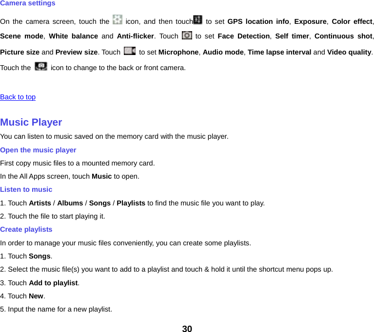 30 Camera settings On the camera screen, touch the   icon, and then touch  to set GPS location info,  Exposure, Color effect, Scene mode, White balance and Anti-flicker. Touch   to set Face Detection,  Self timer,  Continuous shot, Picture size and Preview size. Touch   to set Microphone, Audio mode, Time lapse interval and Video quality. Touch the   icon to change to the back or front camera.  Back to top Music PlayerYou can listen to music saved on the memory card with the music player. Open the music player First copy music files to a mounted memory card. In the All Apps screen, touch Music to open. Listen to music 1. Touch Artists / Albums / Songs / Playlists to find the music file you want to play. 2. Touch the file to start playing it. Create playlists In order to manage your music files conveniently, you can create some playlists. 1. Touch Songs.2. Select the music file(s) you want to add to a playlist and touch &amp; hold it until the shortcut menu pops up. 3. Touch Add to playlist.4. Touch New. 5. Input the name for a new playlist. 