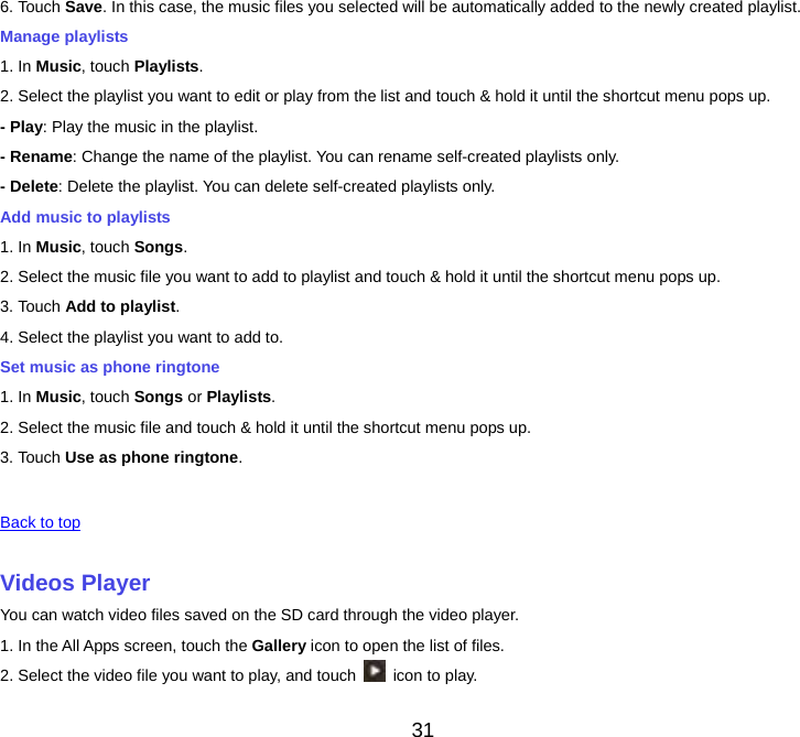 31 6. Touch Save. In this case, the music files you selected will be automatically added to the newly created playlist. Manage playlists 1. In Music, touch Playlists.2. Select the playlist you want to edit or play from the list and touch &amp; hold it until the shortcut menu pops up. - Play: Play the music in the playlist. - Rename: Change the name of the playlist. You can rename self-created playlists only. - Delete: Delete the playlist. You can delete self-created playlists only. Add music to playlists 1. In Music, touch Songs.2. Select the music file you want to add to playlist and touch &amp; hold it until the shortcut menu pops up. 3. Touch Add to playlist.4. Select the playlist you want to add to. Set music as phone ringtone 1. In Music, touch Songs or Playlists. 2. Select the music file and touch &amp; hold it until the shortcut menu pops up. 3. Touch Use as phone ringtone.  Back to top Videos PlayerYou can watch video files saved on the SD card through the video player. 1. In the All Apps screen, touch the Gallery icon to open the list of files. 2. Select the video file you want to play, and touch    icon to play. 