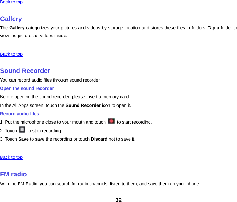32  Back to top GalleryThe Gallery categorizes your pictures and videos by storage location and stores these files in folders. Tap a folder to view the pictures or videos inside.  Back to top Sound RecorderYou can record audio files through sound recorder. Open the sound recorder Before opening the sound recorder, please insert a memory card. In the All Apps screen, touch the Sound Recorder icon to open it. Record audio files 1. Put the microphone close to your mouth and touch    to start recording. 2. Touch    to stop recording. 3. Touch Save to save the recording or touch Discard not to save it.  Back to top FM radioWith the FM Radio, you can search for radio channels, listen to them, and save them on your phone. 