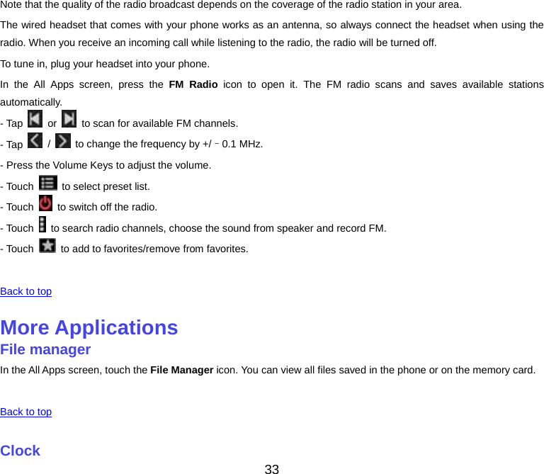 33 Note that the quality of the radio broadcast depends on the coverage of the radio station in your area. The wired headset that comes with your phone works as an antenna, so always connect the headset when using the radio. When you receive an incoming call while listening to the radio, the radio will be turned off. To tune in, plug your headset into your phone. In the All Apps screen, press the FM Radio icon to open it. The FM radio scans and saves available stations automatically. - Tap   or    to scan for available FM channels. - Tap   /    to change the frequency by +/–0.1 MHz. - Press the Volume Keys to adjust the volume. - Touch    to select preset list. - Touch    to switch off the radio. - Touch    to search radio channels, choose the sound from speaker and record FM. - Touch    to add to favorites/remove from favorites.  Back to top More ApplicationsFile managerIn the All Apps screen, touch the File Manager icon. You can view all files saved in the phone or on the memory card.  Back to top Clock