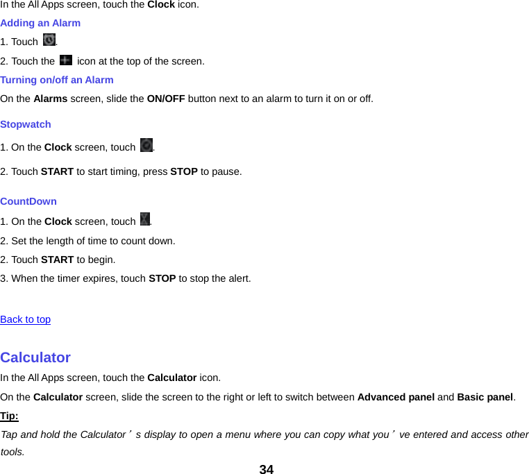 34 In the All Apps screen, touch the Clock icon. Adding an Alarm 1. Touch  .2. Touch the    icon at the top of the screen. Turning on/off an Alarm On the Alarms screen, slide the ON/OFF button next to an alarm to turn it on or off. Stopwatch 1. On the Clock screen, touch  .2. Touch START to start timing, press STOP to pause. CountDown 1. On the Clock screen, touch  .2. Set the length of time to count down. 2. Touch START to begin. 3. When the timer expires, touch STOP to stop the alert.  Back to top CalculatorIn the All Apps screen, touch the Calculator icon. On the Calculator screen, slide the screen to the right or left to switch between Advanced panel and Basic panel. Tip:Tap and hold the Calculator’s display to open a menu where you can copy what you’ve entered and access other tools. 