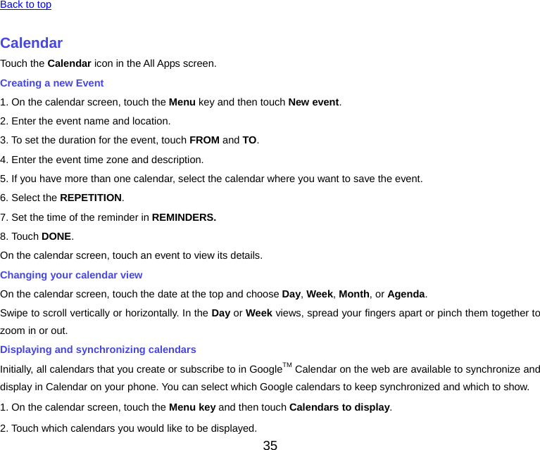 35  Back to top CalendarTouch the Calendar icon in the All Apps screen. Creating a new Event 1. On the calendar screen, touch the Menu key and then touch New event.2. Enter the event name and location. 3. To set the duration for the event, touch FROM and TO. 4. Enter the event time zone and description. 5. If you have more than one calendar, select the calendar where you want to save the event. 6. Select the REPETITION. 7. Set the time of the reminder in REMINDERS.8. Touch DONE.On the calendar screen, touch an event to view its details. Changing your calendar view On the calendar screen, touch the date at the top and choose Day, Week, Month, or Agenda. Swipe to scroll vertically or horizontally. In the Day or Week views, spread your fingers apart or pinch them together to zoom in or out. Displaying and synchronizing calendars Initially, all calendars that you create or subscribe to in GoogleTM Calendar on the web are available to synchronize and display in Calendar on your phone. You can select which Google calendars to keep synchronized and which to show.   1. On the calendar screen, touch the Menu key and then touch Calendars to display.2. Touch which calendars you would like to be displayed. 