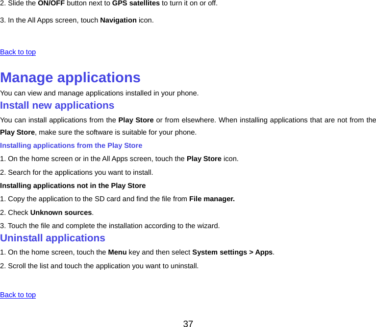 37 2. Slide the ON/OFF button next to GPS satellites to turn it on or off. 3. In the All Apps screen, touch Navigation icon.  Back to top Manage applicationsYou can view and manage applications installed in your phone. Install new applicationsYou can install applications from the Play Store or from elsewhere. When installing applications that are not from the Play Store, make sure the software is suitable for your phone. Installing applications from the Play Store 1. On the home screen or in the All Apps screen, touch the Play Store icon. 2. Search for the applications you want to install. Installing applications not in the Play Store 1. Copy the application to the SD card and find the file from File manager. 2. Check Unknown sources. 3. Touch the file and complete the installation according to the wizard. Uninstall applications1. On the home screen, touch the Menu key and then select System settings &gt; Apps.2. Scroll the list and touch the application you want to uninstall.  Back to top 